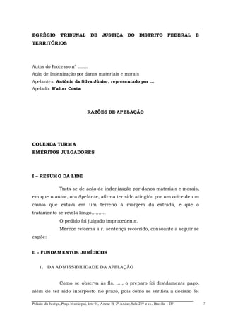 Palácio da Justiça, Praça Municipal, lote 01, Anexo B, 2º Andar, Sala 219 e ss., Brasília - DF 
2 
EGRÉGIO TRIBUNAL DE JUSTIÇA DO DISTRITO FEDERAL E 
TERRITÓRIOS 
Autos do Processo nº ....... 
Ação de Indenização por danos materiais e morais 
Apelantes: Antônio da Silva Júnior, representado por ... 
Apelado: Walter Costa 
RAZÕES DE APELAÇÃO 
COLENDA TURMA 
EMÉRITOS JULGADORES 
I – RESUMO DA LIDE 
Trata-se de ação de indenização por danos materiais e morais, 
em que o autor, ora Apelante, afirma ter sido atingido por um coice de um 
cavalo que estava em um terreno à margem da estrada, e que o 
tratamento se revela longo.......... 
O pedido foi julgado improcedente. 
Merece reforma a r. sentença recorrido, consoante a seguir se 
expõe: 
II - FUNDAMENTOS JURÍDICOS 
1. DA ADMISSIBILIDADE DA APELAÇÃO 
Como se observa às fls. ...., o preparo foi devidamente pago, 
além de ter sido interposto no prazo, pois como se verifica a decisão foi 
 