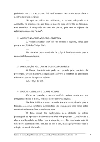 Palácio da Justiça, Praça Municipal, lote 01, Anexo B, 2º Andar, Sala 219 e ss., Brasília - DF 
3 
prolatada em .... e o recurso foi devidamente interposto nesta data – 
dentro do prazo recursal. 
No que se refere ao cabimento, o recurso adequado é a 
Apelação, na medida em que toda a matéria será devolvida ao tribunal, 
não somente, é adequado ao caso em pauta, pois tem o objetivo de 
reformar a sentença “a quo”. 
2. A RESPONSABILIDADE CIVIL OBJETIVA 
A responsabilidade por fato do animal é objetiva, como bem 
prevê o art. 936 do Código Civil: 
.... 
De maneira que a ausência de culpa é fato irrelevante para a 
responsabilização do réu. 
.... 
3. PRESCRIÇÃO NÃO CORRE CONTRA INCAPAZES 
O Menor Antônio não pode ser punido pelo instituto da 
prescrição. Dessa maneira, a legislação já prevê a hipótese da prescrição 
não correr contra incapazes, veja-se: 
Art. 198, I do CC. 
...... 
4. DANOS MATERIAIS E DANOS MORAIS 
Como se percebe o menor Antônio sofreu danos em sua 
integridade física e moral, como se demonstrará a seguir. 
Na data fatídica, o dano causado teve um custo elevado para a 
família, seja pela constante necessidade do tratamento bem como pelos 
custos de tais consultas e medicamentos. 
O dano moral fica evidenciado pela afetação da esfera 
psicológica do Apelante, na medida em que teve prejuízos ..., entre eles o 
choro, a dificuldade de lidar com a situação, ..... . Em conclusão, não foi 
um mero aborrecimento, natural do dia a dia, mas algo profundo que o 
atingiu na sua intimidade. 
 