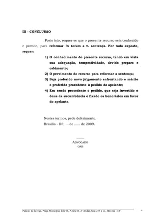 Palácio da Justiça, Praça Municipal, lote 01, Anexo B, 2º Andar, Sala 219 e ss., Brasília - DF 
4 
III - CONCLUSÃO 
Posto isto, requer-se que o presente recurso seja conhecido 
e provido, para reformar in totum a v. sentença. Por todo exposto, 
requer: 
1) O conhecimento do presente recurso, tendo em vista 
sua adequação, tempestividade, devido preparo e 
cabimento; 
2) O provimento do recurso para reformar a sentença; 
3) Seja proferido novo julgamento enfrentando o mérito 
e proferido procedente o pedido do apelante; 
4) Em sendo procedente o pedido, que seja invertido o 
ônus da sucumbência e fixado os honorários em favor 
do apelante. 
Nestes termos, pede deferimento. 
Brasília - DF, ... de ...... de 2009. 
........ 
ADVOGADO 
OAB 
