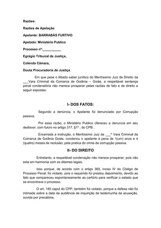 Razões: 
Razões de Apelação 
Apelante: BARRABÁS FURTIVO 
Apelado: Ministério Publico 
Processo nº:__________ 
Egrégio Tribunal de Justiça, 
Colenda Câmara, 
Douta Procuradoria de Justiça. 
Em que pese o ilibado saber jurídico do Meritíssimo Juiz de Direito da 
___Vara Criminal da Comarca de Goiânia – Goiás, a respeitável sentença 
penal condenatória não merece prosperar pelas razões de fato e de direito a 
seguir expostas: 
I- DOS FATOS: 
Segundo a denúncia, o Apelante foi denunciado por Corrupção 
passiva. 
Por essa razão, o Ministério Publico ofereceu a denuncia em seu 
desfavor, com fulcro no artigo 317, §1º , do CPB . 
Encerrada a instrução, o Meritíssimo Juiz da ___º Vara Criminal da 
Comarca de Goiânia Goiás, condenou o apelante á pena de 1(um) anos e 4 
(quatro) meses de reclusão, pela pratica do crime de corrupção passiva. 
II- DO DIREITO 
Entretanto, a respeitável condenação não merece prosperar, pois não 
esta em harmonia com os ditames legais. 
Isso porque, de acordo com o artigo 365, inciso IV do Código de 
Processo Penal, foi violado, pois o requerido foi prestou depoimento, devido ao 
fato que compareceu espontaneamente ao cartório para verificar o estado que 
se encontrava o processo. 
O art. 185 caput do CPP, também foi violado, porque a defesa não foi 
intimada sobre a data da audiência de inquirição de testemunha da acusação, 
ouvida por precatória. 
 