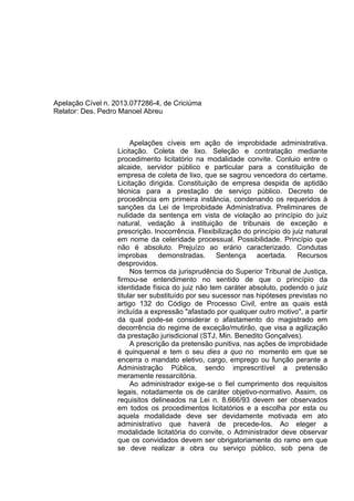 Apelação Cível n. 2013.077286-4, de Criciúma
Relator: Des. Pedro Manoel Abreu
Apelações cíveis em ação de improbidade administrativa.
Licitação. Coleta de lixo. Seleção e contratação mediante
procedimento licitatório na modalidade convite. Conluio entre o
alcaide, servidor público e particular para a constituição de
empresa de coleta de lixo, que se sagrou vencedora do certame.
Licitação dirigida. Constituição de empresa despida de aptidão
técnica para a prestação de serviço público. Decreto de
procedência em primeira instância, condenando os requeridos à
sanções da Lei de Improbidade Administrativa. Preliminares de
nulidade da sentença em vista de violação ao princípio do juiz
natural, vedação à instituição de tribunais de exceção e
prescrição. Inocorrência. Flexibilização do princípio do juiz natural
em nome da celeridade processual. Possibilidade. Princípio que
não é absoluto. Prejuízo ao erário caracterizado. Condutas
ímprobas demonstradas. Sentença acertada. Recursos
desprovidos.
Nos termos da jurisprudência do Superior Tribunal de Justiça,
firmou-se entendimento no sentido de que o princípio da
identidade física do juiz não tem caráter absoluto, podendo o juiz
titular ser substituído por seu sucessor nas hipóteses previstas no
artigo 132 do Código de Processo Civil, entre as quais está
incluída a expressão "afastado por qualquer outro motivo", a partir
da qual pode-se considerar o afastamento do magistrado em
decorrência do regime de exceção/mutirão, que visa a agilização
da prestação jurisdicional (STJ, Min. Benedito Gonçalves).
A prescrição da pretensão punitiva, nas ações de improbidade
é quinquenal e tem o seu dies a quo no momento em que se
encerra o mandato eletivo, cargo, emprego ou função perante a
Administração Pública, sendo imprescritível a pretensão
meramente ressarcitória.
Ao administrador exige-se o fiel cumprimento dos requisitos
legais, notadamente os de caráter objetivo-normativo. Assim, os
requisitos delineados na Lei n. 8.666/93 devem ser observados
em todos os procedimentos licitatórios e a escolha por esta ou
aquela modalidade deve ser devidamente motivada em ato
administrativo que haverá de precede-los. Ao eleger a
modalidade licitatória do convite, o Administrador deve observar
que os convidados devem ser obrigatoriamente do ramo em que
se deve realizar a obra ou serviço público, sob pena de
 