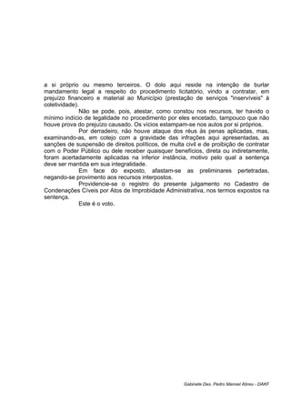 a si próprio ou mesmo terceiros. O dolo aqui reside na intenção de burlar
mandamento legal a respeito do procedimento licitatório, vindo a contratar, em
prejuízo financeiro e material ao Município (prestação de serviços "inservíveis" à
coletividade).
Não se pode, pois, atestar, como constou nos recursos, ter havido o
mínimo indício de legalidade no procedimento por eles encetado, tampouco que não
houve prova do prejuízo causado. Os vícios estampam-se nos autos por si próprios.
Por derradeiro, não houve ataque dos réus às penas aplicadas, mas,
examinando-as, em cotejo com a gravidade das infrações aqui apresentadas, as
sanções de suspensão de direitos políticos, de multa civil e de proibição de contratar
com o Poder Público ou dele receber quaisquer benefícios, direta ou indiretamente,
foram acertadamente aplicadas na inferior instância, motivo pelo qual a sentença
deve ser mantida em sua integralidade.
Em face do exposto, afastam-se as preliminares pertetradas,
negando-se provimento aos recursos interpostos.
Providencie-se o registro do presente julgamento no Cadastro de
Condenações Cíveis por Atos de Improbidade Administrativa, nos termos expostos na
sentença.
Este é o voto.
Gabinete Des. Pedro Manoel Abreu - DAKF
 