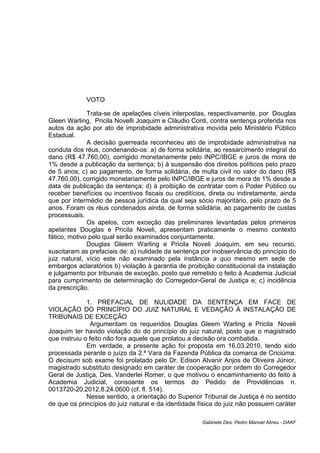 VOTO
Trata-se de apelações cíveis interpostas, respectivamente, por Douglas
Gleen Warling, Pricila Novelli Joaquim e Cláudio Conti, contra sentença proferida nos
autos da ação por ato de improbidade administrativa movida pelo Ministério Público
Estadual.
A decisão guerreada reconheceu ato de improbidade administrativa na
conduta dos réus, condenando-os: a) de forma solidária, ao ressarcimento integral do
dano (R$ 47.760,00), corrigido monetariamente pelo INPC/IBGE e juros de mora de
1% desde a publicação da sentença; b) à suspensão dos direitos políticos pelo prazo
de 5 anos; c) ao pagamento, de forma solidária, de multa civil no valor do dano (R$
47.760,00), corrigido monetariamente pelo INPC/IBGE e juros de mora de 1% desde a
data de publicação da sentença; d) à proibição de contratar com o Poder Público ou
receber benefícios ou incentivos fiscais ou creditícios, direta ou indiretamente, ainda
que por intermédio de pessoa jurídica da qual seja sócio majoritário, pelo prazo de 5
anos. Foram os réus condenados ainda, de forma solidária, ao pagamento de custas
processuais.
Os apelos, com exceção das preliminares levantadas pelos primeiros
apelantes Douglas e Pricila Noveli, apresentam praticamente o mesmo contexto
fático, motivo pelo qual serão examinados conjuntamente.
Douglas Gleem Warling e Pricila Noveli Joaquim, em seu recurso,
suscitaram as prefaciais de: a) nulidade da sentença por inobservância do princípio do
juiz natural, vício este não examinado pela instância a quo mesmo em sede de
embargos aclaratórios b) violação à garantia de proibição constitucional da instalação
e julgamento por tribunais de exceção, posto que remetido o feito à Academia Judicial
para cumprimento de determinação do Corregedor-Geral de Justiça e; c) incidência
da prescrição.
1. PREFACIAL DE NULIDADE DA SENTENÇA EM FACE DE
VIOLAÇÃO DO PRINCÍPIO DO JUIZ NATURAL E VEDAÇÃO À INSTALAÇÃO DE
TRIBUNAIS DE EXCEÇÃO
Argumentam os requeridos Douglas Gleem Warling e Pricila Noveli
Joaquim ter havido violação do do princípio do juiz natural, posto que o magistrado
que instruiu o feito não fora aquele que prolatou a decisão ora combatida.
Em verdade, a presente ação foi proposta em 16.03.2010, tendo sido
processada perante o juízo da 2.ª Vara da Fazenda Pública da comarca de Criciúma.
O decisum sob exame foi prolatado pelo Dr. Edison Alvanir Anjos de Oliveira Júnior,
magistrado substituto designado em caráter de cooperação por ordem do Corregedor
Geral de Justiça, Des. Vanderlei Romer, o que motivou o encaminhamento do feito à
Academia Judicial, consoante os termos do Pedido de Providências n.
0013720-20.2012.8.24.0600 (cf. fl. 514).
Nesse sentido, a orientação do Superior Tribunal de Justiça é no sentido
de que os princípios do juiz natural e da identidade física do juiz não possuem caráter
Gabinete Des. Pedro Manoel Abreu - DAKF
 