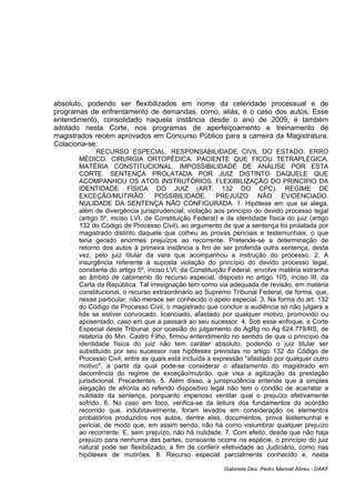 absoluto, podendo ser flexibilizados em nome da celeridade processual e de
programas de enfrentamento de demandas, como, aliás, é o caso dos autos. Esse
entendimento, consolidado naquela instância desde o ano de 2009, é também
adotado nesta Corte, nos programas de aperfeiçoamento e treinamento de
magistrados recém aprovados em Concurso Público para a carreira da Magistratura.
Colaciona-se:
RECURSO ESPECIAL. RESPONSABILIDADE CIVIL DO ESTADO. ERRO
MÉDICO. CIRURGIA ORTOPÉDICA. PACIENTE QUE FICOU TETRAPLÉGICA.
MATÉRIA CONSTITUCIONAL. IMPOSSIBILIDADE DE ANÁLISE POR ESTA
CORTE. SENTENÇA PROLATADA POR JUIZ DISTINTO DAQUELE QUE
ACOMPANHOU OS ATOS INSTRUTÓRIOS. FLEXIBILIZAÇÃO DO PRINCÍPIO DA
IDENTIDADE FÍSICA DO JUIZ (ART. 132 DO CPC). REGIME DE
EXCEÇÃO/MUTIRÃO. POSSIBILIDADE. PREJUÍZO NÃO EVIDENCIADO.
NULIDADE DA SENTENÇA NÃO CONFIGURADA. 1. Hipótese em que se alega,
além de divergência jurisprudencial, violação aos princípio do devido processo legal
(artigo 5º, inciso LVI, da Constituição Federal) e da identidade física do juiz (artigo
132 do Código de Processo Civil), ao argumento de que a sentença foi prolatada por
magistrado distinto daquele que colheu as provas periciais e testemunhais, o que
teria gerado enormes prejuízos ao recorrente. Pretende-se a determinação de
retorno dos autos à primeira instância a fim de ser proferida outra sentença, desta
vez, pelo juiz titular da vara que acompanhou a instrução do processo. 2. A
insurgência referente à suposta violação do princípio do devido processo legal,
constante do artigo 5º, inciso LVI, da Constituição Federal, envolve matéria estranha
ao âmbito de cabimento do recurso especial, disposto no artigo 105, inciso III, da
Carta da República. Tal irresignação tem como via adequada de revisão, em matéria
constitucional, o recurso extraordinário ao Supremo Tribunal Federal, de forma, que,
nesse particular, não merece ser conhecido o apelo especial. 3. Na forma do art. 132
do Código de Processo Civil, o magistrado que concluir a audiência só não julgará a
lide se estiver convocado, licenciado, afastado por qualquer motivo, promovido ou
aposentado, caso em que a passará ao seu sucessor. 4. Sob esse enfoque, a Corte
Especial deste Tribunal, por ocasião do julgamento do AgRg no Ag 624.779/RS, de
relatoria do Min. Castro Filho, firmou entendimento no sentido de que o princípio da
identidade física do juiz não tem caráter absoluto, podendo o juiz titular ser
substituído por seu sucessor nas hipóteses previstas no artigo 132 do Código de
Processo Civil, entre as quais está incluída a expressão "afastado por qualquer outro
motivo", a partir da qual pode-se considerar o afastamento do magistrado em
decorrência do regime de exceção/mutirão, que visa a agilização da prestação
jurisdicional. Precedentes. 5. Além disso, a jurisprudência entende que a simples
alegação de afronta ao referido dispositivo legal não tem o condão de acarretar a
nulidade da sentença, porquanto imperioso ventilar qual o prejuízo efetivamente
sofrido. 6. No caso em foco, verifica-se da leitura dos fundamentos do acórdão
recorrido que, indubitavelmente, foram levados em consideração os elementos
probatórios produzidos nos autos, dentre eles, documentos, prova testemunhal e
pericial, de modo que, em assim sendo, não há como vislumbrar qualquer prejuízo
ao recorrente. E, sem prejuízo, não há nulidade. 7. Com efeito, desde que não haja
prejuízo para nenhuma das partes, consoante ocorre na espécie, o princípio do juiz
natural pode ser flexibilizado, a fim de conferir efetividade ao Judiciário, como nas
hipóteses de mutirões. 8. Recurso especial parcialmente conhecido e, nesta
Gabinete Des. Pedro Manoel Abreu - DAKF
 