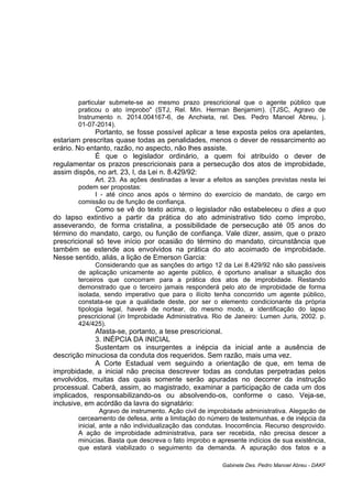 particular submete-se ao mesmo prazo prescricional que o agente público que
praticou o ato ímprobo" (STJ, Rel. Min. Herman Benjamim). (TJSC, Agravo de
Instrumento n. 2014.004167-6, de Anchieta, rel. Des. Pedro Manoel Abreu, j.
01-07-2014).
Portanto, se fosse possível aplicar a tese exposta pelos ora apelantes,
estariam prescritas quase todas as penalidades, menos o dever de ressarcimento ao
erário. No entanto, razão, no aspecto, não lhes assiste.
É que o legislador ordinário, a quem foi atribuído o dever de
regulamentar os prazos prescricionais para a persecução dos atos de improbidade,
assim dispôs, no art. 23, I, da Lei n. 8.429/92:
Art. 23. As ações destinadas a levar a efeitos as sanções previstas nesta lei
podem ser propostas:
I - até cinco anos após o término do exercício de mandato, de cargo em
comissão ou de função de confiança.
Como se vê do texto acima, o legislador não estabeleceu o dies a quo
do lapso extintivo a partir da prática do ato administrativo tido como ímprobo,
asseverando, de forma cristalina, a possibilidade de persecução até 05 anos do
término do mandato, cargo, ou função de confiança. Vale dizer, assim, que o prazo
prescricional só teve início por ocasião do término do mandato, circunstância que
também se estende aos envolvidos na prática do ato acoimado de improbidade.
Nesse sentido, aliás, a lição de Emerson Garcia:
Considerando que as sanções do artigo 12 da Lei 8.429/92 não são passíveis
de aplicação unicamente ao agente público, é oportuno analisar a situação dos
terceiros que concorram para a prática dos atos de improbidade. Restando
demonstrado que o terceiro jamais responderá pelo ato de improbidade de forma
isolada, sendo imperativo que para o ilícito tenha concorrido um agente público,
constata-se que a qualidade deste, por ser o elemento condicionante da própria
tipologia legal, haverá de nortear, do mesmo modo, a identificação do lapso
prescricional (in Improbidade Administrativa. Rio de Janeiro: Lumen Juris, 2002. p.
424/425).
Afasta-se, portanto, a tese prescricional.
3. INÉPCIA DA INICIAL
Sustentam os insurgentes a inépcia da inicial ante a ausência de
descrição minuciosa da conduta dos requeridos. Sem razão, mais uma vez.
A Corte Estadual vem seguindo a orientação de que, em tema de
improbidade, a inicial não precisa descrever todas as condutas perpetradas pelos
envolvidos, muitas das quais somente serão apuradas no decorrer da instrução
processual. Caberá, assim, ao magistrado, examinar a participação de cada um dos
implicados, responsabilizando-os ou absolvendo-os, conforme o caso. Veja-se,
inclusive, em acórdão da lavra do signatário:
Agravo de instrumento. Ação civil de improbidade administrativa. Alegação de
cerceamento de defesa, ante a limitação do número de testemunhas, e de inépcia da
inicial, ante a não individualização das condutas. Inocorrência. Recurso desprovido.
A ação de improbidade administrativa, para ser recebida, não precisa descer a
minúcias. Basta que descreva o fato ímprobo e apresente indícios de sua existência,
que estará viabilizado o seguimento da demanda. A apuração dos fatos e a
Gabinete Des. Pedro Manoel Abreu - DAKF
 