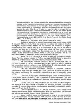 respectiva aplicação das sanções exigirá que o Magistrado examine a participação
de cada um dos implicados no ato tido por ímprobo, para condená-los ou absolvê-los
da imputação, mas somente ao final da ação. Não configura o cerceamento de
defesa o julgamento da causa sem a produção de prova testemunhal e depoimento
pessoal do autor. Hão de ser levados em consideração o princípio da livre
admissibilidade da prova e do livre convencimento do juiz, que, nos termos do art.
130 do Código de Processo Civil, permitem ao julgador determinar as provas que
entende necessárias à instrução do processo, bem como o indeferimento daquelas
que considerar inúteis ou protelatórias. (STJ, Min. Luis Felipe Salomão). (TJSC,
Agravo de Instrumento n. 2012.023761-1, de Correia Pinto, rel. Des. Pedro Manoel
Abreu, j. 21-05-2013).
Afasta-se, por derradeiro, essa última prejudicial de mérito.
No tocante ao cerne da questão, deve-se partir de uma premissa inicial:
O requerido Cláudio Conti, titular da empresa vencedora do processo licitatório
investigado, expressamente afirmou em seu recurso, ter constituído a empresa
exclusivamente para prestar serviços à Municipalidade e que, com a rescisão do
contrato, "viu seu sonho destruído", tendo que prestar serviços como motorista
transportando produtos para todo o País. Ora, isolado, esse fato não diria muito, mas,
aliado a outras circunstâncias, denota, como se verá, que a empresa do réu não
detinha infraestrutura necessária para honrar os termos do contrato.
Nesse caminho, consoante se infere da exordial, o requerido Douglas
Gleem Warmling ocupou o cargo de Prefeito Municipal de Siderópolis no quadriênio
2009/2012, tendo exercido a mesma função no período de 2005 a 2008.
Em tal condição, o alcaide deu início, em 1.º de março de 2005, ao
Processo Licitatório n. 07/2005, na modalidade "convite" tendo por objeto a coleta de
lixo em geral do perímetro urbano e rural do Município. O saldo de dotação para o
serviço de coleta limitava-se à estimativa de R$ 80.000,00.
Das três empresas contratadas, segundo a inaugural, nenhuma
trabalhava no ramo de coleta de lixo, sendo que a empresa do requerido, como por
ele mesmo confessado, foi constituída exclusivamente para a execução desse
serviço.
Consoante a imputação, o Prefeito Douglas Gleem Warmling contatou
Cláudio Conti, pai de Cláudia Luiz Conti, orientando-o a constituir empresa, "que seria
vencedora da licitação a ser realizada pelo Município e iria trabalhar com transporte
de lixo".
Cláudio Conti, que tinha pendências em seu nome, constituiu empresa
em nome de sua filha Cláudia e participou do processo licitatório, sagrando-se
vencedor. O certame foi conduzido pelo Prefeito e pela Chefe de Gabinete, também
requerida, Pricila Novelli Joaquim.
Os membros da Comissão de Licitação, nomeados por meio de Decreto,
apenas assinaram os termos do procedimento, mas não participaram das reuniões
que culminaram na vitória da empresa de Cláudio Luiz Conti.
Nessa mirada, é crucial a notícia contida na peça de entrada, no sentido
de que "o contrato foi firmado em 11.03.2006 e rescindido em setembro do mesmo
ano, por ineficiência na prestação do serviço, sem a realização de perícia na
Gabinete Des. Pedro Manoel Abreu - DAKF
 
