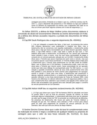 10




      TRIBUNAL DE JUSTIÇA MILITAR DO ESTADO DE MINAS GERAIS

               vantagem pecuniária, limitando-se a relatar o que viu, conforme constou nas fls.
               15/17; (...) que a depoente não presenciou o Ten Adelson ou Sgt Lauir pedirem
               carne ou dinheiro ao organizador do evento; que a depoente não sabe se os
               réus se uniram para fazer alguma cortesia com a taxa de segurança (...).

     Às folhas 355/376, a defesa do Major Wallner juntou documentos relativos à
concessão de alvará de funcionamento referente ao evento denominado GV-Folia.
Já a defesa dos demais acusados requereu a juntada dos documentos de folhas
380/447.
     O Cap BM Saulo Rodrigues deu o seguinte depoimento (fls. 459/461):

               (...) Ao ser indagado a respeito dos fatos, o Sgt Lauir, na presença dos outros
               dois militares apresentou suas explicações a respeito dos fatos, mas a
               testemunha não se convenceu com aquelas explicações, a testemunha ainda
               disse para o Sgt que havia necessidade que os fatos fossem apurados. Depois
               disso, o Sgt então deixou a sala. Logo após a saída do Sgt Lauir, o Ten
               Adelson disse para a testemunha, na presença da Ten Janine que realmente
               havia cobrado a taxa a menor, uma vez que havia necessidade de pagar o
               conserto de um veículo particular utilizado por um Cel BM. A testemunha então
               disse para o Tenente que pouco importava de quem seria o veículo, mas que
               era preciso apurar o que havia acontecido. O Tenente Adelson disse então para
               a testemunha que o veículo seria pertencente ao Cel BM Chefe do Estado-
               Maior, que na época era o Cel Damásio. A testemunha então, mais uma vez,
               disse para o Tenente que mesmo assim, havia necessidade de ser apurado,
               sendo que todo esse diálogo foi acompanhado pela Ten BM Janine. (...) com
               relação a questão envolvendo cálculo de taxa onde posteriormente teria sido
               feito pedidos a uma pessoa de nome Gomes para pagamentos em açougue,
               quanto a carvão e carne para uma festa, a testemunha não presenciou e
               apenas sabendo posteriormente e a testemunha também não acompanhou a
               questão referente a uma festa denominada de Festa da Fantasia 2005, onde
               haveria uma diferença no cálculo referente a taxa de segurança pública, mas o
               que a testemunha ficou sabendo é que existiria uma ligação entre valores que
               teriam sido arrecadados uma quantia teria sido utilizada para pagar o conserto
               do veículo pertencente ao Cel Damásio.

    O Cap BM Aelson Wolff deu os seguintes esclarecimentos (fls. 462/464):

               (...) O Sgt Lauir disse que a taxa TSP da fantasia 2005 foi calculado com base
               no evento 2004 e que ao final do processo, quando da vistoria, se fosse
               verificada alguma irregularidade, o responsável pela festa teria que se adequar
               ao valor que foi pago a título de TSP ou proceder ao recolhimento da diferença.
               Na presença da testemunha não houve por parte do Tenente Adelson a
               firmação de que ele, Ten Adelson, teria cobrado a TSP a menor para utilizar
               parte do valor para pagamento do conserto do veículo particular do Cel
               Damásio, fato este que seria de ciência do Major Wallner.

     O Senhor Dorcino Gomes disse que o valor da taxa foi complementado antes
da realização do evento e negou a existência de qualquer tratativa ou proposta de
vantagem para que o valor da taxa fosse reduzido (fls. 511/512). As duas

APELAÇÃO CRIMINAL N. 2.640
 