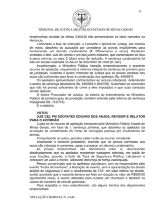 11




      TRIBUNAL DE JUSTIÇA MILITAR DO ESTADO DE MINAS GERAIS

testemunhas ouvidas às folhas 536/538 não presenciaram os fatos narrados na
denúncia.
      Terminada a fase de instrução, o Conselho Especial de Justiça, por maioria
de votos, absolveu os acusados por considerar as provas insuficientes para
fundamentar um decreto condenatório (fl. 600-anverso e verso). Restaram
vencidos o MM. Juiz de Direito e um dos juízes militares, que condenaram os réus
à pena mínima, ou seja, 2 (dois) anos de reclusão. A sentença condenatória foi
lida em sessão realizada no dia 02 de dezembro de 2009 (fl. 642).
      Inconformado, o Ministério Público interpôs tempestivamente o presente
recurso de apelação, requerendo a reforma integral da sentença de primeiro grau
de jurisdição. Sustenta o ilustre Promotor de Justiça que as provas contidas nos
autos são suficientes para levar à condenação dos apelados (fls. 646/667).
      Os apelados apresentaram contrarrazões ao recurso interposto, defendendo
o acerto da sentença absolutória (fls. 669/683 e 684/705). Sustentam os recorridos
que não há provas suficientes do crime a eles imputados e que suas condutas
seriam atípicas.
      O Ilustre Procurador de Justiça, na esteira do entendimento do Ministério
Público de primeiro grau de jurisdição, também entende pela reforma da sentença
impugnada (fls. 712/715).
      É o relatório.

     VOTOS
     JUIZ CEL PM SÓCRATES EDGARD DOS ANJOS, REVISOR E RELATOR
PARA O ACÓRDÃO
     Cuida-se de recurso de apelação interposto pelo Ministério Público Estado de
Minas Gerais, em face da r. sentença primeva, que absolveu os apelados da
acusação do cometimento do crime de corrupção passiva por insuficiência de
provas.
     Compulsando os autos, percebo caber razão ao recurso ministerial.
     Analisando o contexto probatório, entendo que as provas carreadas aos
autos são robustas e coerentes, aptas a amparar um decreto condenatório.
     As provas testemunhais são harmônicas entre si, descrevendo
detalhadamente que os apelados receberam vantagem indevida, em razão de
suas funções, quando, a título de Taxa de Segurança Pública, calcularam e
cobraram um valor a menor, utilizando diferença de forma inadequada.
     Restou comprovado que os apelados acordaram, com os responsáveis pelo
evento “Festa da Fantasia”, a liberação do evento, sem a apresentação do devido
projeto de segurança e com o recolhimento da TSP, em valor inferior ao devido,
sendo acordado que o restante deveria ser feito em doação no valor de R$500,00
(quinhentos reais), a serem utilizados para custear um churrasco e também os
custos do conserto de veículo particular.
     Para respaldar o meu entendimento, cito alguns trechos dos depoimentos
testemunhais:

APELAÇÃO CRIMINAL N. 2.640
 