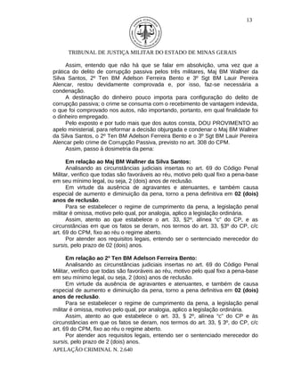13




      TRIBUNAL DE JUSTIÇA MILITAR DO ESTADO DE MINAS GERAIS

      Assim, entendo que não há que se falar em absolvição, uma vez que a
prática do delito de corrupção passiva pelos três militares, Maj BM Wallner da
Silva Santos, 2º Ten BM Adelson Ferreira Bento e 3º Sgt BM Lauir Pereira
Alencar, restou devidamente comprovada e, por isso, faz-se necessária a
condenação.
      A destinação do dinheiro pouco importa para configuração do delito de
corrupção passiva; o crime se consuma com o recebimento de vantagem indevida,
o que foi comprovado nos autos, não importando, portanto, em qual finalidade foi
o dinheiro empregado.
      Pelo exposto e por tudo mais que dos autos consta, DOU PROVIMENTO ao
apelo ministerial, para reformar a decisão objurgada e condenar o Maj BM Wallner
da Silva Santos, o 2º Ten BM Adelson Ferreira Bento e o 3º Sgt BM Lauir Pereira
Alencar pelo crime de Corrupção Passiva, previsto no art. 308 do CPM.
      Assim, passo à dosimetria da pena:

      Em relação ao Maj BM Wallner da Silva Santos:
      Analisando as circunstâncias judiciais insertas no art. 69 do Código Penal
Militar, verifico que todas são favoráveis ao réu, motivo pelo qual fixo a pena-base
em seu mínimo legal, ou seja, 2 (dois) anos de reclusão.
      Em virtude da ausência de agravantes e atenuantes, e também causa
especial de aumento e diminuição da pena, torno a pena definitiva em 02 (dois)
anos de reclusão.
      Para se estabelecer o regime de cumprimento da pena, a legislação penal
militar é omissa, motivo pelo qual, por analogia, aplico a legislação ordinária.
      Assim, atento ao que estabelece o art. 33, §2º, alínea “c” do CP, e as
circunstâncias em que os fatos se deram, nos termos do art. 33, §3º do CP, c/c
art. 69 do CPM, fixo ao réu o regime aberto.
      Por atender aos requisitos legais, entendo ser o sentenciado merecedor do
sursis, pelo prazo de 02 (dois) anos.

      Em relação ao 2º Ten BM Adelson Ferreira Bento:
      Analisando as circunstâncias judiciais insertas no art. 69 do Código Penal
Militar, verifico que todas são favoráveis ao réu, motivo pelo qual fixo a pena-base
em seu mínimo legal, ou seja, 2 (dois) anos de reclusão.
      Em virtude da ausência de agravantes e atenuantes, e também de causa
especial de aumento e diminuição da pena, torno a pena definitiva em 02 (dois)
anos de reclusão.
      Para se estabelecer o regime de cumprimento da pena, a legislação penal
militar é omissa, motivo pelo qual, por analogia, aplico a legislação ordinária.
      Assim, atento ao que estabelece o art. 33, § 2º, alínea “c” do CP e às
circunstâncias em que os fatos se deram, nos termos do art. 33, § 3º, do CP, c/c
art. 69 do CPM, fixo ao réu o regime aberto.
      Por atender aos requisitos legais, entendo ser o sentenciado merecedor do
sursis, pelo prazo de 2 (dois) anos.
APELAÇÃO CRIMINAL N. 2.640
 