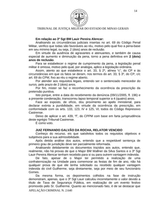 14




      TRIBUNAL DE JUSTIÇA MILITAR DO ESTADO DE MINAS GERAIS


      Em relação ao 3º Sgt BM Lauir Pereira Alencar:
      Analisando as circunstâncias judiciais insertas no art. 69 do Código Penal
Militar, verifico que todas são favoráveis ao réu, motivo pelo qual fixo a pena-base
em seu mínimo legal, ou seja, 2 (dois) anos de reclusão.
      Em virtude da ausência de agravantes e atenuantes, e também de causa
especial de aumento e diminuição da pena, torno a pena definitiva em 2 (dois)
anos de reclusão.
      Para se estabelecer o regime de cumprimento da pena, a legislação penal
militar é omissa, motivo pelo qual, por analogia, aplico a legislação ordinária.
      Assim, atento ao que estabelece o art. 33, § 2º, alínea “c”, do CP e às
circunstâncias em que os fatos se deram, nos termos do art. 33, § 3º, do CP, c/c
art. 69 do CPM, fixo ao réu o regime aberto.
      Por atender aos requisitos legais, entendo ser o sentenciado merecedor do
sursis, pelo prazo de 2 (dois) anos.
      Por fim, mister se faz o reconhecimento da ocorrência da prescrição da
pretensão punitiva.
      Isto porque, entre a data do recebimento da denúncia (09/11/2005, fl. 196) e
a presente condenação, transcorreu lapso temporal superior a 4 (quatro) anos.
      Face ao exposto, de ofício, dou provimento ao apelo ministerial, para
declarar extinta a punibilidade, em virtude da ocorrência da prescrição, em
conformidade com os arts. 133, 123, IV e 125, VI, todos do Código Repressivo
Castrense.
      Deixo de aplicar o art. 439, “f”, do CPPM com base em farta jurisprudência
deste egrégio Tribunal Castrense.
      É como voto.

      JUIZ FERNANDO GALVÃO DA ROCHA, RELATOR VENCIDO
      Conheço do recurso, eis que satisfeitos todos os requisitos objetivos e
subjetivos para a sua admissibilidade.
      Após detida análise dos autos, entendo que a respeitável sentença de
primeiro grau de jurisdição deve ser parcialmente reformada.
      Analisando detidamente os documentos trazidos aos autos, entendo que,
realmente, não há provas de que o Major BM Wallner da Silva Santos e o 3º Sgt
Lauir Pereira Alencar tenham recebido para si ou para outrem vantagem indevida.
      De fato, apesar de o Major ter permitido a realização de uma
confraternização na Unidade para comemorar as festas de fim de ano, não há
qualquer prova de que ele tenha solicitado ou recebido qualquer vantagem
indevida do civil Guilherme, seja diretamente, seja por meio de seu funcionário
Gomes.
      Da mesma forma, os depoimentos colhidos na fase de instrução
demonstram, apenas, que o 3º Sgt Lauir calculou incorretamente o valor devido a
título de Taxa de Segurança Pública, em realização de um evento festivo
promovido pelo Sr. Guilherme. Quanto ao mencionado fato, é de se destacar que
APELAÇÃO CRIMINAL N. 2.640
 