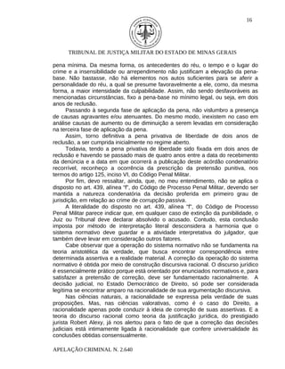 16




      TRIBUNAL DE JUSTIÇA MILITAR DO ESTADO DE MINAS GERAIS

pena mínima. Da mesma forma, os antecedentes do réu, o tempo e o lugar do
crime e a insensibilidade ou arrependimento não justificam a elevação da pena-
base. Não bastasse, não há elementos nos autos suficientes para se aferir a
personalidade do réu, a qual se presume favoravelmente a ele, como, da mesma
forma, a maior intensidade da culpabilidade. Assim, não sendo desfavoráveis as
mencionadas circunstâncias, fixo a pena-base no mínimo legal, ou seja, em dois
anos de reclusão.
      Passando à segunda fase de aplicação da pena, não vislumbro a presença
de causas agravantes e/ou atenuantes. Do mesmo modo, inexistem no caso em
análise causas de aumento ou de diminuição a serem levadas em consideração
na terceira fase de aplicação da pena.
      Assim, torno definitiva a pena privativa de liberdade de dois anos de
reclusão, a ser cumprida inicialmente no regime aberto.
      Todavia, tendo a pena privativa de liberdade sido fixada em dois anos de
reclusão e havendo se passado mais de quatro anos entre a data do recebimento
da denúncia e a data em que ocorrerá a publicação deste acórdão condenatório
recorrível, reconheço a ocorrência da prescrição da pretensão punitiva, nos
termos do artigo 125, inciso VI, do Código Penal Militar.
      Por fim, devo ressaltar, ainda, que, no meu entendimento, não se aplica o
disposto no art. 439, alínea “f”, do Código de Processo Penal Militar, devendo ser
mantida a natureza condenatória da decisão proferida em primeiro grau de
jurisdição, em relação ao crime de corrupção passiva.
      A literalidade do disposto no art. 439, alínea “f”, do Código de Processo
Penal Militar parece indicar que, em qualquer caso de extinção da punibilidade, o
Juiz ou Tribunal deve declarar absolvido o acusado. Contudo, esta conclusão
imposta por método de interpretação literal desconsidera a harmonia que o
sistema normativo deve guardar e a atividade interpretativa do julgador, que
também deve levar em consideração outros fatores.
      Cabe observar que a operação do sistema normativo não se fundamenta na
teoria aristotélica da verdade, que busca encontrar correspondência entre
determinada assertiva e a realidade material. A correção da operação do sistema
normativo é obtida por meio de construção discursiva racional. O discurso jurídico
é essencialmente prático porque está orientado por enunciados normativos e, para
satisfazer a pretensão de correção, deve ser fundamentado racionalmente. A
decisão judicial, no Estado Democrático de Direito, só pode ser considerada
legítima se encontrar amparo na racionalidade de sua argumentação discursiva.
      Nas ciências naturais, a racionalidade se expressa pela verdade de suas
proposições. Mas, nas ciências valorativas, como é o caso do Direito, a
racionalidade apenas pode conduzir à ideia de correção de suas assertivas. E a
teoria do discurso racional como teoria da justificação jurídica, do prestigiado
jurista Robert Alexy, já nos alertou para o fato de que a correção das decisões
judiciais está intimamente ligada à racionalidade que confere universalidade às
conclusões obtidas consensualmente.

APELAÇÃO CRIMINAL N. 2.640
 