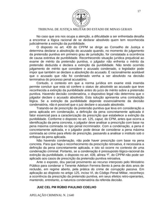 17




      TRIBUNAL DE JUSTIÇA MILITAR DO ESTADO DE MINAS GERAIS

      No caso que ora nos ocupa a atenção, a dificuldade a ser enfrentada desafia
a encontrar a lógica racional de se declarar absolvido quem tem reconhecida
judicialmente a extinção da punibilidade.
      O disposto no art. 439 do CPPM se dirige ao Conselho de Justiça e
determina declarar a absolvição do acusado quando, no momento do julgamento
da pretensão punitiva em primeiro grau de jurisdição, for constatada a ocorrência
de causa extintiva de punibilidade. Reconhecendo situação jurídica prejudicial ao
exame de mérito da pretensão punitiva, o julgador não enfrenta o mérito da
pretensão deduzida e declara a extinção da punibilidade. Não tendo ocorrido
julgamento de mérito que considere o acusado condenado, o legislador pode
impor que também se declare a absolvição do acusado. É racionalmente aceitável
que o acusado que não foi condenado venha a ser absolvido na decisão
terminativa do processo penal acusatório.
      Contudo, o contexto em que a norma jurídica em exame está inserida
permite concluir que esta só confere o status de absolvido ao acusado que teve
reconhecida a extinção da punibilidade antes do juízo de mérito sobre a pretensão
punitiva. Havendo decisão condenatória, o dispositivo legal não determina que o
julgador declare o acusado absolvido. Esta solução apresenta uma contradição
lógica. Se a extinção da punibilidade depende essencialmente da decisão
condenatória, não é possível que o juiz declare o acusado absolvido.
      Tratando-se de prescrição da pretensão punitiva que leva em consideração a
pena aplicada em condenação, a definição da pena concretamente aplicada é
fator essencial para a caracterização da prescrição que estabelece a extinção da
punibilidade. Conforme o disposto no art. 125, caput, do CPM, antes que ocorra a
identificação da pena concreta, o julgador deve analisar a prescrição com base na
pena máxima cominada no tipo penal incriminador. Com a condenação, a pena é
concretamente aplicada, e o julgador pode deixar de considerar a pena máxima
cominada ao crime para efeito de prescrição, passando a analisar o instituto sob o
enfoque da pena aplicada.
      Não havendo condenação, não pode haver prescrição com base na pena
concreta. Para que haja o reconhecimento da prescrição retroativa, é necessária a
definição da pena concretamente aplicada, e isto só ocorre no contexto de uma
condenação criminal. Portanto, se a condenação é pressuposto lógico-racional da
extinção da punibilidade, o disposto no art. 439, alínea “f”, do CPPM não pode ser
aplicado aos casos de prescrição da pretensão punitiva retroativa.
      Ante o exposto, dou parcial provimento ao recurso interposto pelo Ministério
Público para condenar o Tenente Adelson Ferreira Bento à pena de dois anos de
reclusão, em regime aberto, pela prática do crime de corrupção passiva. Em
aplicação ao disposto no artigo 125, inciso VI, do Código Penal Militar, reconheço
a ocorrência da prescrição da pretensão punitiva, em seus efeitos retro-operantes,
mantendo, entretanto, a natureza condenatória da referida decisão.

     JUIZ CEL PM RÚBIO PAULINO COELHO

APELAÇÃO CRIMINAL N. 2.640
 