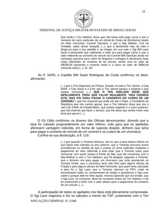 19




     TRIBUNAL DE JUSTIÇA MILITAR DO ESTADO DE MINAS GERAIS

                    Que então o Ten Adelson disse que não havia sido pago carne e sim o
                    conserto do carro particular de um oficial do Corpo de Bombeiros lotado
                    em Belo Horizonte, Coronel Damásio, e que o Maj Wallner, Cmt da
                    Unidade, sabia dessa situação (...); que a declarante saiu da sala e
                    dirigiu-se para o seu pelotão e ao chegar em sua sala o Sgt BM Lauir
                    disse à declarante que realmente o valor era para pagar carne e que o
                    valor referente ao conserto do veículo do Coronel BM Damásio ainda iria
                    conseguir parceria para cobrir tal despesa e entregou à declarante duas
                    notas referentes ao conserto de tal veículo, sendo uma no valor de
                    R$290,00 (duzentos e noventa reais) e a outra no valor de R$90,00
                    (noventa reais) (...). (fl. 32)

     Às fl. 54/55, o Capitão BM Saulo Rodrigues da Costa confirmou os fatos,
afirmando:

                    (...) que o Cmt dispensou as Praças, ficando na sala a Ten Janine, o Cap
                    Wolff, o Cap Saulo e o Cmt; que a Ten Janine passou a explicar o que
                    estava ocorrendo (...) QUE O TEN ADELSON DISSE QUE
                    INFELIZMENTE TERIA QUE FALAR REALMENTE “NÓS FIZEMOS
                    ISTO, MAS FOI PARA PAGAR O CONSERTO DO CARRO DE UM
                    CORONEL”; que lhe respondi que pode ser até o Papa, o Presidente da
                    República que nós vamos apurar; que o Ten Adelson disse que era o
                    carro do Chefe do Estado-Maior, que estava viajando e o carro quebrou;
                    que nós tivemos que fazer o serviço, que lhe disse que sentia muito mas
                    teria que apurar (...).

      O Cb Célio confirmou os dizeres dos Oficiais denunciantes, dizendo que a
taxa foi cobrado propositalmente em valor inferior, tudo para que os apelados
aferissem vantagem indevida, em forma de suposta doação, dinheiro que seria
para pagar o conserto do veículo de um coronel e os custos de um churrasco.
      Confira-se sua declaração, à fl. 119:
                    (...) que quando a Tenente retornou, ela viu que a taxa estava inferior ao
                    que havia sido cobrado no ano anterior; que a Tenente procurou tomar
                    providências no sentido de que o evento só seria realizado mediante o
                    pagamento do valor referente à área total; que a Tenente subiu para
                    conversar com quem estava à frente do fato; que ela conversou com o
                    Maj Wallner e com o Ten Adelson; que foi alegado, segundo a Tenente,
                    que o dinheiro era para pagar um churrasco que teria acontecido no
                    Country Clube; que o churrasco teria sido feito para alguns oficiais da
                    Fração e para alguns oficiais de Belo Horizonte; que quem teria calculado
                    a taxa foi o Sgt Lauir; que a Tenente retornou ao PPV, onde se
                    encontravam todos os componentes da Seção e questionou o Sgt Lauir
                    sobre o porque dele ter feito aquilo, mesmo sabendo que era errado; que
                    o Sgt Lauir, no momento, disse ter cumprido ordem do Ten Adelson, e de
                    ter preenchido a DAE com o valor abaixo para o pagamento do conserto
                    de um veículo; (...).

    A participação de todos os apelados nos fatos está plenamente comprovada.
O Sgt Lauir negociou e fez os cálculos a menor da TSP, juntamente com o Ten
APELAÇÃO CRIMINAL N. 2.640
 