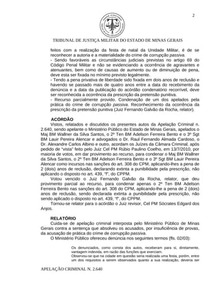 2




      TRIBUNAL DE JUSTIÇA MILITAR DO ESTADO DE MINAS GERAIS

    feitos com a realização da festa de natal da Unidade Militar, é de se
    reconhecer a autoria e a materialidade do crime de corrupção passiva.
    - Sendo favoráveis as circunstâncias judiciais previstas no artigo 69 do
    Código Penal Militar e não se evidenciando a ocorrência de agravantes e
    atenuantes, bem como de causas de aumento ou de diminuição de pena,
    deve esta ser fixada no mínimo previsto legalmente.
    - Tendo a pena privativa de liberdade sido fixada em dois anos de reclusão e
    havendo se passado mais de quatro anos entre a data do recebimento da
    denúncia e a data da publicação do acórdão condenatório recorrível, deve
    ser reconhecida a ocorrência da prescrição da pretensão punitiva.
    - Recurso parcialmente provido. Condenação de um dos apelados pela
    prática do crime de corrupção passiva. Reconhecimento da ocorrência da
    prescrição da pretensão punitiva (Juiz Fernando Galvão da Rocha, relator).

      ACÓRDÃO
     Vistos, relatados e discutidos os presentes autos da Apelação Criminal n.
2.640, sendo apelante o Ministério Público do Estado de Minas Gerais, apelados o
Maj BM Wallner da Silva Santos, o 2º Ten BM Adelson Ferreira Bento e o 3º Sgt
BM Lauir Pereira Alencar e advogados o Dr. Raul Fernando Almada Cardoso, o
Dr. Alexandre Carlos Albino e outro, acordam os Juízes da Câmara Criminal, após
pedido de “vista” feito pelo Juiz Cel PM Rúbio Paulino Coelho, em 13/7/2010, por
maioria de votos, em dar provimento ao recurso, para condenar o Maj BM Wallner
da Silva Santos, o 2º Ten BM Adelson Ferreira Bento e o 3º Sgt BM Lauir Pereira
Alencar como incursos nas sanções do art. 308 do CPM, aplicando-lhes a pena de
2 (dois) anos de reclusão, declarando extinta a punibilidade pela prescrição, não
aplicando o disposto no art. 439, “f”, do CPPM.
     Votou vencido o Juiz Fernando Galvão da Rocha, relator, que deu
provimento parcial ao recurso, para condenar apenas o 2º Ten BM Adelson
Ferreira Bento nas sanções do art. 308 do CPM, aplicando-lhe a pena de 2 (dois)
anos de reclusão, sendo declarada extinta a punibilidade pela prescrição, não
sendo aplicado o disposto no art. 439, “f”, do CPPM.
     Tornou-se relator para o acórdão o Juiz revisor, Cel PM Sócrates Edgard dos
Anjos.

     RELATÓRIO
     Cuida-se de apelação criminal interposta pelo Ministério Público de Minas
Gerais contra a sentença que absolveu os acusados, por insuficiência de provas,
da acusação de prática do crime de corrupção passiva.
     O Ministério Público ofereceu denúncia nos seguintes termos (fls. 02/03):

               Os denunciados, como consta dos autos, receberam para si, diretamente,
               vantagem indevida, em razão das funções que exerciam.
               Observou-se que na cidade em questão seria realizada uma festa, porém, entre
               um dos requisitos a serem observados quanto a sua realização, deveria ser

APELAÇÃO CRIMINAL N. 2.640
 