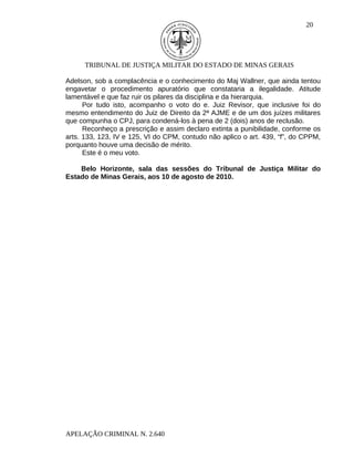 20




      TRIBUNAL DE JUSTIÇA MILITAR DO ESTADO DE MINAS GERAIS

Adelson, sob a complacência e o conhecimento do Maj Wallner, que ainda tentou
engavetar o procedimento apuratório que constataria a ilegalidade. Atitude
lamentável e que faz ruir os pilares da disciplina e da hierarquia.
      Por tudo isto, acompanho o voto do e. Juiz Revisor, que inclusive foi do
mesmo entendimento do Juiz de Direito da 2ª AJME e de um dos juízes militares
que compunha o CPJ, para condená-los à pena de 2 (dois) anos de reclusão.
      Reconheço a prescrição e assim declaro extinta a punibilidade, conforme os
arts. 133, 123, IV e 125, VI do CPM, contudo não aplico o art. 439, “f”, do CPPM,
porquanto houve uma decisão de mérito.
      Este é o meu voto.

    Belo Horizonte, sala das sessões do Tribunal de Justiça Militar do
Estado de Minas Gerais, aos 10 de agosto de 2010.




APELAÇÃO CRIMINAL N. 2.640
 