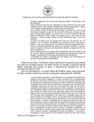 3




      TRIBUNAL DE JUSTIÇA MILITAR DO ESTADO DE MINAS GERAIS

                efetuado o pagamento de uma taxa de segurança pública, cobrada pelo corpo
                de bombeiros.
                Após o cálculo do valor da taxa, estabeleceu-se que esta ficaria em mais de R$
                1.000,00, porém, após tratativas estabelecidas entre os denunciados e alguns
                civis, verificou-se que apenas foi cobrado o valor de R$ 396,30.
                A Ten Janine, Chefe do Pelotão de Prevenção e Vistoria da 1ª Cia Ind de
                Governador Valadares, notou, em 06 de abril de 2005, que o cálculo da TSP
                (taxa de segurança pública), no processo de um evento (Festa da fantasia
                2005) encontrava-se muito aquém do previsto para o local onde iria ser
                realizada. A partir de então, passou a tomar providências para o acerto do
                processo.
                O cálculo da referida taxa foi efetuado pelo Sgt Lauir, na presença do Ten
                Adelson e do Sr. Gomes, despachante do promotor da festa. Logo após o
                cálculo, o Sgt Lauir presenciou o Ten Adelson solicitando pagamento ao Sr.
                Gomes, de aproximadamente R$ 500,00, em açougue, referente a carvão e
                carne. A festa foi autorizada pelo Maj Wallner através do pagamento de uma
                taxa de R$ 396,30.
                O Ten Adelson procurou o açougue para emissão de nota fiscal, datada de 28
                de maio de 2005, providenciando sua regularização através dos termos de
                doação e recebimento, corroborados pela assinatura do Maj Wallner.
                A solicitação de cortesia é realizada pelo Ten Adelson, por intermediação do
                Sgt Lauir e aquiescência do Maj Wallner.

      Diante de tais fatos, o Ministério Público denunciou os acusados pela prática
do crime de corrupção passiva. Às folhas 04/194, foi juntado o Inquérito Policial
Militar instaurado para apurar os fatos. A denúncia foi recebida em 09 de
novembro de 2005 (fl. 196).
      Em seu interrogatório, o acusado Major BM Wallner negou veementemente
os fatos narrados na denúncia, dando as seguintes explicações (fls. 282/285):

                (...) que na época dos fatos, o interrogando era o comandante da Cia BM Ind na
                Cidade de Governador Valadares (...); quem conversou com os organizadores
                da festa em um primeiro momento foi o Sgt Lauir que perguntou quantas eram
                as pessoas que provavelmente estariam na festa, tendo sido respondido pelo
                organizador que seriam mais ou menos sete mil pessoas; que em razão disso,
                o sargento disse que com base em sua experiência esse tipo de festa é
                calculado na proporção de duas pessoas por metro quadrado, o que daria três
                mil e quinhentos metros e com base nesse valor é que deveria ser calculado o
                valor devido ao Estado da taxa de segurança pública; que posteriormente,
                quando a taxa já se encontrava recolhida, a tenente Janine que era a chefe da
                PPV procurou pelo interrogando e lhe disse que na verdade aquele tipo de
                evento exigiria uma metragem maior e que ela havia feito um levantamento no
                local, por meio de uma pessoa que lá compareceu, o que não havia sido feito
                pelo sargento, e chegou a conclusão que a metragem correta seria dez mil
                metros quadrados; que ao receber esta informação o interrogando prontamente
                disse à tenente que ela deveria entrar em contato com o organizador da festa e
                informar a esse que ele deveria pagar então a diferença que foi apurada; (...)
                que o interrogando esclarece que em nenhum momento acompanhou ou
                mesmo autorizou o tenente a pedir qualquer tipo de doação ao senhor Gomes
                com o intuito de facilitar a realização da Festa da Fantasia; (...) que para o
                interrogando, o que houve foi um erro quando do cálculo da taxa, mas a partir
APELAÇÃO CRIMINAL N. 2.640
 