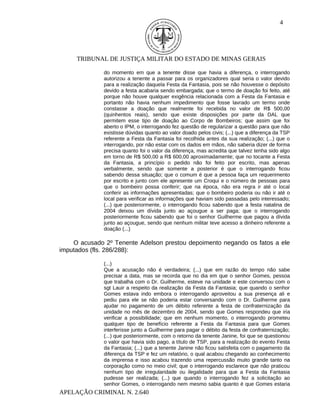 4




     TRIBUNAL DE JUSTIÇA MILITAR DO ESTADO DE MINAS GERAIS

              do momento em que a tenente disse que havia a diferença, o interrogando
              autorizou a tenente a passar para os organizadores qual seria o valor devido
              para a realização daquela Festa da Fantasia, pois se não houvesse o depósito
              devido a festa acabaria sendo embargada; que o termo de doação foi feito, até
              porque não houve qualquer exigência relacionada com a Festa da Fantasia e
              portanto não havia nenhum impedimento que fosse lavrado um termo onde
              constasse a doação que realmente foi recebida no valor de R$ 500,00
              (quinhentos reais), sendo que existe disposições por parte da DAL que
              permitem esse tipo de doação ao Corpo de Bombeiros; que assim que foi
              aberto o IPM, o interrogando fez questão de regularizar a questão para que não
              existisse dúvidas quanto ao valor doado pelos civis; (...) que a diferença da TSP
              referente a Festa da Fantasia foi recolhida antes da sua realização; (...) que o
              interrogando, por não estar com os dados em mãos, não saberia dizer de forma
              precisa quanto foi o valor da diferença, mas acredita que talvez tenha sido algo
              em torno de R$ 500,00 a R$ 600,00 aproximadamente; que no tocante a Festa
              da Fantasia, a princípio o pedido não foi feito por escrito, mas apenas
              verbalmente, sendo que somente a posterior é que o interrogando ficou
              sabendo dessa situação; que o comum é que a pessoa faça um requerimento
              por escrito e junto com ele apresente um Croqui e o número de pessoas para
              que o bombeiro possa conferir; que na época, não era regra ir até o local
              conferir as informações apresentadas; que o bombeiro poderia ou não ir até o
              local para verificar as informações que haviam sido passadas pelo interessado;
              (...) que posteriormente, o interrogando ficou sabendo que a festa natalina de
              2004 deixou um dívida junto ao açougue a ser paga; que o interrogando
              posteriormente ficou sabendo que foi o senhor Guilherme que pagou a dívida
              junto ao açougue, sendo que nenhum militar teve acesso a dinheiro referente a
              doação (...)

    O acusado 2º Tenente Adelson prestou depoimento negando os fatos a ele
imputados (fls. 286/288):

              (...)
              Que a acusação não é verdadeira; (...) que em razão do tempo não sabe
              precisar a data, mas se recorda que no dia em que o senhor Gomes, pessoa
              que trabalha com o Dr. Guilherme, esteve na unidade e este conversou com o
              sgt Lauir a respeito da realização da Festa da Fantasia; que quando o senhor
              Gomes estava indo embora o interrogando aproveitou a sua presença ali e
              pediu para ele se não poderia estar conversando com o Dr. Guilherme para
              ajudar no pagamento de um débito referente a festa de confraternização da
              unidade no mês de dezembro de 2004, sendo que Gomes respondeu que iria
              verificar a possibilidade; que em nenhum momento, o interrogando prometeu
              qualquer tipo de benefício referente a Festa da Fantasia para que Gomes
              interferisse junto a Guilherme para pagar o débito da festa de confraternização;
              (...) que posteriormente, com o retorno da tenente Janine, foi que se questionou
              o valor que havia sido pago, a título de TSP, para a realização do evento Festa
              da Fantasia; (...) que a tenente Janine não ficou satisfeita com o pagamento da
              diferença da TSP e fez um relatório, o qual acabou chegando ao conhecimento
              da imprensa e isso acabou trazendo uma repercussão muito grande tanto na
              corporação como no meio civil; que o interrogando esclarece que não praticou
              nenhum tipo de irregularidade ou ilegalidade para que a Festa da Fantasia
              pudesse ser realizada; (...) que quando o interrogando fez a solicitação ao
              senhor Gomes, o interrogando nem mesmo sabia quanto é que Gomes estaria
APELAÇÃO CRIMINAL N. 2.640
 