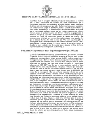 5




     TRIBUNAL DE JUSTIÇA MILITAR DO ESTADO DE MINAS GERAIS

              pagando a título de taxa para o Estado para que a festa pudesse se realizar;
              que o major comandante da unidade não tinha conhecimento que o
              interrogando havia feito uma solicitação ao senhor Gomes para o pagamento
              do débito referente ao açougue; que o Dr. Guilherme antes desses fatos já era
              um colaborador do Corpo de Bombeiros, tanto é verdade que Guilherme já
              havia doado uma televisão 29 polegadas para a unidade que está lá até hoje;
              que o interrogando esclarece ainda que em nenhum momento os militares
              tiveram acesso a qualquer quantia em dinheiro referente ao pagamento do
              débito do açougue; (...) que até a data dos fatos, não havia nenhuma proibição
              expressa por parte da corporação quanto ao pedido de doação; que
              posteriormente, foi criado um memorando regulamentando essa questão; (...)
              que o cálculo da taxa foi feito na sala do PPV sem a participação do
              interrogando; que o interrogando não teve nenhum benefício pessoal com a
              realização da Festa da fantasia; (...) que o objetivo de se fazer o termo de
              doação foi com o objetivo de demonstrar que a doação foi feita de forma
              espontânea e transparente pelo Dr. Guilherme (...).

    O acusado 3º Sargento Lauir deu o seguinte depoimento (fls. 289/291):

              Que a acusação não é verdadeira; (...) o senhor Gomes, que trabalha com o Dr.
              Guilherme, protocolou um ofício referente a realização de uma festa; que em
              razão disso, o senhor Gomes foi até a seção do PPV e ali conversou com o
              interrogando; que o Senhor Gomes disse que naquele momento não tinha o
              layout da festa, mas conforme havia falado no ofício seria para mais ou menos
              umas sete mil pessoas; que com base nessa informação, o interrogando
              utilizou-se da NBR 9077 que diz que o metro quadrado equivale a duas
              pessoas em uma festa daquela natureza e chegou a conclusão que o espaço a
              ser utilizado seria de três mil e quinhentos metros quadrados; que em razão
              disso, o valor que deveria ser pago a titulo de taxa seria de R$356,00; que
              nesse dia, o interrogando não fez nenhuma proposta indevida ao senhor
              Gomes e nem mesmo chamou o tenente Adelson para fazer qualquer tipo de
              negociação com o senhor Gomes com o intuito de facilitar a realização da Festa
              da Fantasia; que o interrogando esclarece que o pedido do senhor Gomes foi
              feito por oficio, sendo que ele, interrogando, tem a cópia do protocolo desse
              oficio, a qual será juntada pela sua defesa aos autos; que alguns dias antes da
              realização da festa, o senhor Gomes esteve na unidade onde lhe foi informado
              que chegou-se a conclusão que haveria necessidade em razão da natureza do
              evento e de sua proporção do pagamento de uma diferença a titulo da TSP e
              ainda apresentação de uma forma mais detalhada do projeto; que o senhor
              Gomes não apresentou nenhum embaraço e passou as informações para o Dr.
              Guilherme sendo que o pagamento da diferença da taxa foi feito e o projeto
              apresentado; que nenhum dos militares fez qualquer exigência ou solicitou
              qualquer tipo de vantagem para Guilherme ou Gomes para que seu projeto
              fosse liberado; que Guilherme costumava colaborar com a unidade, tanto é
              verdade que já chegou inclusive a doar uma televisão para o corpo de
              bombeiros, que até hoje se encontra na unidade; que por fim o interrogando
              esclarece que não praticou nenhum ato ilícito e é inocente das acusações que
              lhe foram feitas; (...) que no tempo em que permaneceu no PPV nunca sumiu
              nenhum documento sendo que o oficio do Dr. Guilherme foi o primeiro a
              desaparecer; que o interrogando não tinha ciência que a unidade, em razão da
              festa de final de ano, tinha um debito com o açougue; que ao que parece
              depois dos cálculos que foram feitos pela tenente Janine a taxa devida passou
APELAÇÃO CRIMINAL N. 2.640
 