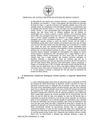 6




     TRIBUNAL DE JUSTIÇA MILITAR DO ESTADO DE MINAS GERAIS

              de R$1.000,00; que depois que a tenente retornou, o interrogando foi proibido
              de trabalhar com eventos; (...) que o interrogando não fazia parte da comissão
              de festa de natal; (...) que foi a primeira vez naquela unidade, que se fez uma
              medição antes de completada a documentação conforme o procedimento que
              foi adotado pelo tenente Janine; (...) que com base nas informações iniciais do
              senhor Gomes, o valor apresentado pelo interrogando somente poderia ser
              aquele; que não houve entre os militares qualquer tipo de tratativa ou
              combinação com o intuito a induzir o senhor Gomes a erro buscando dessa
              forma obter uma vantagem ilícita; que nem o interrogando pediu ou recebeu e
              nem o senhor Gomes prometeu ou ofereceu ou pagou qualquer tipo de
              vantagem; que a TSP é recolhida no Banco; (...) que a metodologia usada pelo
              interrogando quando recebeu a visita do senhor Gomes era até então a
              metodologia usada pelos outros militares do bombeiro para esse tipo de festa,
              uma vez que não havia ainda uma área delimitada; que a tenente fez a medida
              com metro da área que posteriormente acabou sendo delimitada pelos
              organizadores da festa; que quando o interrogando e Gomes conversaram pela
              primeira vez na sala estavam somente os dois; (...) que o major em nenhum
              momento passou qualquer orientação ao interrogando com relação ao senhor
              Gomes quanto a cobrança da TSP, até porque nem o major Wallner e nem o
              tenente Adelson tinham conhecimento de como eram feito os cálculos da
              referida taxa; que o major também não recebeu nenhuma vantagem ou
              beneficio referente a realização da Festa da Fantasia; que por fim o
              interrogando esclarece que tudo que aprendeu em termos de PPV foi sozinho e
              que em razão desses fatos, procurou mais informações, realizou pesquisas, e
              chegou a conclusão que a TSP no Estado não estava sendo cobrada de forma
              correta; que em razão disso, fez um oficio, cuja cópia a defesa irá juntar, e foi
              com base nesse oficio que foi enviado para o COB que foi feito o memorando
              n° 12 que passou a orientar a cobrança da TSP por parte do Bombeiro do
              Estado de Minas Gerais.

       A testemunha Guilherme Rodrigues Pontes prestou o seguinte depoimento
(fl. 332):

              (...) que o depoente pagou duas taxas de segurança para a realização da Festa
              da Fantasia de 2005 mencionada na denúncia, sendo a primeira no valor de
              trezentos e poucos reais e a segunda não se recorda o valor; que os valores
              das taxas foram depositados através de guia bancária; que não ficou sabendo
              quem fez os cálculos das referidas taxas; que a Festa da Fantasia faz previsão
              de frequência de 7.000 pessoas; que em nenhum momento foi proposto ao
              depoente o pagamento a menor da taxa de segurança pública e que a diferença
              fosse usada para conserto de veículo particular de um Coronel PM; que no
              início do ano de 2005 foi feita uma doação no valor de R$ 500,00 para a
              corporação do corpo de bombeiros a fim de que fosse realizado um churrasco
              para os seus integrantes; que a referida doação foi espontânea; que a doação
              foi feita por admiração aos serviços prestados pelo Corpo de Bombeiros; que
              cerca de dois anos antes dos fatos o depoente já havia feito a doação de um
              aparelho de televisão ao Corpo de Bombeiros; que as referidas doações foram
              feitas formalmente através de documentos escritos logo em seguida às
              respectivas doações, ou seja, de três a quatro dias após; que a doação para o
              churrasco foi feita antes da realização da Festa da Fantasia de 2005, mas não
              se recorda quanto tempo antes; que o depoente não manteve nenhum contato
              direto com os denunciados a respeito das referidas doações e taxas de
APELAÇÃO CRIMINAL N. 2.640
 