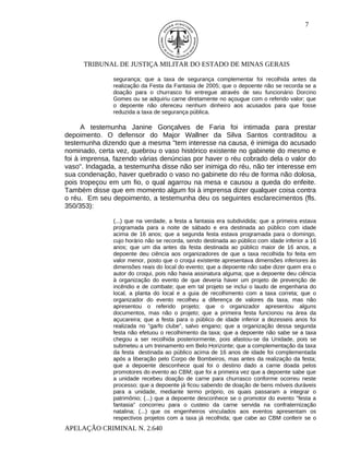 7




      TRIBUNAL DE JUSTIÇA MILITAR DO ESTADO DE MINAS GERAIS

               segurança; que a taxa de segurança complementar foi recolhida antes da
               realização da Festa da Fantasia de 2005; que o depoente não se recorda se a
               doação para o churrasco foi entregue através de seu funcionário Dorcino
               Gomes ou se adquiriu carne diretamente no açougue com o referido valor; que
               o depoente não ofereceu nenhum dinheiro aos acusados para que fosse
               reduzida a taxa de segurança pública.

      A testemunha Janine Gonçalves de Faria foi intimada para prestar
depoimento. O defensor do Major Wallner da Silva Santos contraditou a
testemunha dizendo que a mesma "tem interesse na causa, é inimiga do acusado
nominado, certa vez, quebrou o vaso histórico existente no gabinete do mesmo e
foi à imprensa, fazendo várias denúncias por haver o réu cobrado dela o valor do
vaso". Indagada, a testemunha disse não ser inimiga do réu, não ter interesse em
sua condenação, haver quebrado o vaso no gabinete do réu de forma não dolosa,
pois tropeçou em um fio, o qual agarrou na mesa e causou a queda do enfeite.
Também disse que em momento algum foi à imprensa dizer qualquer coisa contra
o réu. Em seu depoimento, a testemunha deu os seguintes esclarecimentos (fls.
350/353):

               (...) que na verdade, a festa a fantasia era subdividida; que a primeira estava
               programada para a noite de sábado e era destinada ao público com idade
               acima de 16 anos; que a segunda festa estava programada para o domingo,
               cujo horário não se recorda, sendo destinada ao público com idade inferior a 16
               anos; que um dia antes da festa destinada ao público maior de 16 anos, a
               depoente deu ciência aos organizadores de que a taxa recolhida foi feita em
               valor menor, posto que o croqui existente apresentava dimensões inferiores às
               dimensões reais do local do evento; que a depoente não sabe dizer quem era o
               autor do croqui, pois não havia assinatura alguma; que a depoente deu ciência
               à organização do evento de que deveria haver um projeto de prevenção de
               incêndio e de combate; que em tal projeto se inclui o laudo de engenharia do
               local, a planta do local e a guia de recolhimento com a taxa correta; que o
               organizador do evento recolheu a diferença de valores da taxa, mas não
               apresentou o referido projeto; que o organizador apresentou alguns
               documentos, mas não o projeto; que a primeira festa funcionou na área da
               açucareira; que a festa para o público de idade inferior a dezesseis anos foi
               realizada no "garfo clube", salvo engano; que a organização dessa segunda
               festa não efetuou o recolhimento da taxa; que a depoente não sabe se a taxa
               chegou a ser recolhida posteriormente, pois afastou-se da Unidade, pois se
               submeteu a um treinamento em Belo Horizonte; que a complementação da taxa
               da festa destinada ao público acima de 16 anos de idade foi complementada
               após a liberação pelo Corpo de Bombeiros, mas antes da realização da festa;
               que a depoente desconhece qual foi o destino dado a carne doada pelos
               promotores do evento ao CBM; que foi a primeira vez que a depoente sabe que
               a unidade recebeu doação de carne para churrasco conforme ocorreu neste
               processo; que a depoente já ficou sabendo de doação de bens móveis duráveis
               para a unidade, mediante termo próprio, os quais passaram a integrar o
               patrimônio; (...) que a depoente desconhece se o promotor do evento "festa a
               fantasia" concorreu para o custeio da carne servida na confraternização
               natalina; (...) que os engenheiros vinculados aos eventos apresentam os
               respectivos projetos com a taxa já recolhida; que cabe ao CBM conferir se o
APELAÇÃO CRIMINAL N. 2.640
 