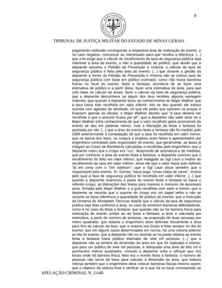 8




     TRIBUNAL DE JUSTIÇA MILITAR DO ESTADO DE MINAS GERAIS

            pagamento realizado corresponde à respectiva área de realização do evento, e
            no caso negativo, comunicar ao interessado para que recolha a diferença; (...)
            que a lei exige que o cálculo do recolhimento da taxa de segurança pública seja
            referente a área do evento, e não a quantidade de público; que desde que a
            depoente assumiu o Pelotão de Prevenção e Vistoria, o cálculo da taxa de
            segurança pública é feita pela área do evento; (...) que durante a gestão da
            depoente a frente do Pelotão de Prevenção e Vistoria não se cobrou taxa de
            segurança pública com base em público estimado; como não havia barreiras
            físicas no local do evento, festa a fantasia, acontecia de se fazer uma
            estimativa de público e a partir disso, fazer uma estimativa da área, para que
            com base no cálculo da áreas, fazer o cálculo da taxa de segurança pública;
            que a depoente desconhece se algum dos réus recebeu alguma vantagem
            indevida; que quando a depoente levou ao conhecimento do Major Wallner que
            a taxa havia sido recolhida em valor inferior, isto se deu quando ele estava
            reunida com agentes de atividade, no que ele pediu que saíssem os praças e
            ficassem apenas os oficiais; o Major Wallner decidiu que "a taxa deveria ser
            recolhida e que o assunto ficava por ali"; que a depoente não sabe dizer se o
            Major Wallner tinha conhecimento de que o valor recolhido pelos promotores do
            evento se deu em patamar menor, mas a liberação da festa a fantasia foi
            assinada por ele; (...) que a área do evento festa a fantasia não foi medido pelo
            CBM anteriormente à constatação de que a taxa foi recolhida em valor menor;
            que na época dos fatos, os croquis e projetos eram feitos e apresentados por
            engenheiro contratado pelo organizador do evento; que geralmente, as taxas já
            chegam ao Corpo de Bombeiros calculadas e recolhidas pelo engenheiro; que a
            depoente notou que o croqui era "cru", desprovido de assinatura e de medidas;
            que por conhecer a área do evento festa a fantasia, a depoente concluiu que o
            recolhimento foi feito em valor inferior; que indagado ao Sgt Lauir o motivo do
            recolhimento da taxa em valor inferior, disse ele que o valor havia sido definido
            "lá em cima com o Ten Adelson"; que o Sgt Lauir disse também que o
            responsável pelo evento, Sr. Gomes, havia pago "umas notas de carne", motivo
            pelo qual a taxa de segurança pública foi recolhida em valor inferior; (...) que
            quando a depoente examinou a pasta do evento festa a fantasia só havia o
            referido croqui, as liberações das festas para maiores e menores de dezesseis
            anos, firmada pelo Major Wallner e a guia recolhida com valor a menor; que a
            depoente se recorda que o suporte do croqui era um papel velho e não se
            recorda se fazia referência a quantidade de público do evento; que a Instrução
            da Diretoria de Atividades Técnicas dispõe que o cálculo da taxa de segurança
            pública seja feita conforme a área, no caso de existirem barreiras delimitadoras,
            como é no caso da festa a fantasia; que quando não se há barreira física para
            realização de evento similar ao da festa a fantasia, a área é calculada por
            estimativa, a partir do número de pessoas, na proporção de duas pessoas por
            metro quadrado; que todavia o engenheiro deve delimitar fisicamente a área
            para fins de calculo da taxa; que a vistoria nos locais é feita sempre no dia do
            evento; que em alguns casos determinados em norma, há uma vistoria anterior
            ao dia do evento; que a depoente não se recorda se na pasta relativa ao evento
            festa a fantasia havia público estimado de sete mil pessoas; (...) que a
            depoente não se lembra da dimensão da área em que foi realizado o evento;
            que para um público de sete mil pessoas, é adequada uma área de três mil e
            quinhentos metros quadrados, contudo a depoente volta a reforçar que nos
            locais onde há barreira física, feito era o evento festa a fantasia, o número de
            pessoas não serve de base para calcular a dimensão da área; que todavia
            reforça também que o engenheiro deve colocar barreiras físicas mesmo assim;
            que o objetivo da vistoria final é verificar se o que há no local corresponde ao
APELAÇÃO CRIMINAL N. 2.640
 