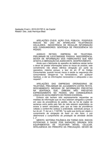 Apelação Cível n. 2010.031787-2, da Capital
Relator: Des. João Henrique Blasi
APELAÇÕES CÍVEIS. AÇÃO CIVIL PÚBLICA. POSSÍVEIS
RISCOS NO USO DE APARELHOS TELEFÔNICOS
CELULARES. INEXISTÊNCIA DE REGULAR INFORMAÇÃO
AOS CONSUMIDORES. SENTENÇA DE PROCEDÊNCIA DO
PEDIDO.
AGRAVO RETIDO. EMPRESA DE TELEFONIA.
PRELIMINAR DE ILEGITIMIDADE PASSIVA. INOCORRÊNCIA.
DEVER DE INFORMAÇÃO DOS FABRICANTES QUE NÃO
AFASTA A OBRIGAÇÃO DA AGRAVANTE. DESPROVIMENTO.
Ainda que o fabricante do aparelho de telefonia celular tenha
o dever de prestar informações sobre os riscos do produto, este
cometimento não afasta idêntica obrigação por parte da
operadora, máxime porque, a teor do art. 8º do Código
Consumerista, quando houver riscos à saúde ou segurança dos
consumidores obrigam-se "os fornecedores, em qualquer
hipótese, a dar as informações necessárias e adequadas a seu
respeito".
APELAÇÕES DAS EMPRESAS OPERADORAS DE
TELEFONIA. PRELIMINAR DE JULGAMENTO EXTRA PETITA.
DESCABIMENTO. MEDIDAS DE INFORMAÇÃO PREVISTAS
NA SENTENÇA QUE, EMBORA NÃO PREVISTAS
EXPRESSAMENTE NO PEDIDO, SÃO CONSEQUÊNCIA
LÓGICA DO ACOLHIMENTO DO PEDIDO EXORDIAL.
Embora não tenham sido expressamente requeridas as
medidas de informação que os réus estariam obrigados a prestar
em caso de procedência do pedido, não se há de cogitar de
sentença extra petita pelo fato de nela estarem explicitados os
avisos a serem veiculados, pois que se trata de providência
voltada a conferir-lhe certeza e praticidade, sobretudo porque, à
luz do art. 11 da Lei n. 7.347/85, "na ação que tenha por objeto o
cumprimento de obrigação de fazer ou não fazer, o juiz
determinará o cumprimento da prestação da atividade devida
[...]".
MÉRITO. NOTÓRIA POLÊMICA EM TORNO DOS RISCOS
POTENCIAIS À SAÚDE POR RADIAÇÃO ORIUNDA DOS
EQUIPAMENTOS DE TELEFONIA MÓVEL CELULAR.
INTELIGÊNCIA DO PRINCÍPIO DA PRECAUÇÃO. DEVER DE
 