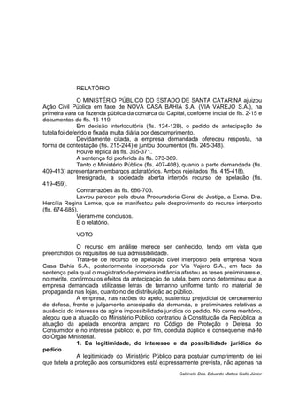 RELATÓRIO
O MINISTÉRIO PÚBLICO DO ESTADO DE SANTA CATARINA ajuizou
Ação Civil Pública em face de NOVA CASA BAHIA S.A. (VIA VAREJO S.A.), na
primeira vara da fazenda pública da comarca da Capital, conforme inicial de fls. 2-15 e
documentos de fls. 16-119.
Em decisão interlocutória (fls. 124-128), o pedido de antecipação de
tutela foi deferido e fixada multa diária por descumprimento.
Devidamente citada, a empresa demandada ofereceu resposta, na
forma de contestação (fls. 215-244) e juntou documentos (fls. 245-348).
Houve réplica às fls. 355-371.
A sentença foi proferida às fls. 373-389.
Tanto o Ministério Público (fls. 407-408), quanto a parte demandada (fls.
409-413) apresentaram embargos aclaratórios. Ambos rejeitados (fls. 415-418).
Irresignada, a sociedade aberta interpôs recurso de apelação (fls.
419-459).
Contrarrazões às fls. 686-703.
Lavrou parecer pela douta Procuradoria-Geral de Justiça, a Exma. Dra.
Hercília Regina Lemke, que se manifestou pelo desprovimento do recurso interposto
(fls. 674-685).
Vieram-me conclusos.
É o relatório.
VOTO
O recurso em análise merece ser conhecido, tendo em vista que
preenchidos os requisitos de sua admissibilidade.
Trata-se de recurso de apelação cível interposto pela empresa Nova
Casa Bahia S.A., posteriormente incorporada por Via Vajero S.A., em face da
sentença pela qual o magistrado de primeira instância afastou as teses preliminares e,
no mérito, confirmou os efeitos da antecipação de tutela, bem como determinou que a
empresa demandada utilizasse letras de tamanho uniforme tanto no material de
propaganda nas lojas, quanto no de distribuição ao público.
A empresa, nas razões do apelo, sustentou prejudicial de cerceamento
de defesa, frente o julgamento antecipado da demanda, e preliminares relativas a
ausência do interesse de agir e impossibilidade jurídica do pedido. No cerne meritório,
alegou que a atuação do Ministério Público contrariou à Constituição da República; a
atuação da apelada encontra amparo no Código de Proteção e Defesa do
Consumidor e no interesse público; e, por fim, conduta dúplice e consequente má-fé
do Órgão Ministerial.
1. Da legitimidade, do interesse e da possibilidade jurídica do
pedido
A legitimidade do Ministério Público para postular cumprimento de lei
que tutela a proteção aos consumidores está expressamente prevista, não apenas na
Gabinete Des. Eduardo Mattos Gallo Júnior
 