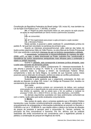 Constituição da República Federativa do Brasil (artigo 129, inciso III), mas também na
Lei da Ação Civil Pública (Lei n. 7.347/85), in verbis:
Art. 1.º Regem-se pelas disposições desta Lei, sem prejuízo da ação popular,
as ações de responsabilidade por danos morais e patrimoniais causados:
[...]
II Â– ao consumidor;
[...]
Art. 5.º Têm legitimidade para propor a ação principal e a ação cautelar:
I Â– o Ministério Público;
Neste sentido, é possível o pleito vestibular Â– possibilidade jurídica do
pedido Â– tal qual bem elucidado na sentença de primeiro grau.
Quanto ao interesse processual/recursal, cabe valer-se das lições do
ilustre jurista catarinense Hélio do Valle Pereira, na obra Manual de Direito Processual
Civil, que subdivide o postulado interesse de agir no binômio necessidade e utilidade.
A necessidade "corresponde à imprescindibilidade do ingresso da ação"
(2008, p.87), ou seja, o pleito direcionado ao Poder Judiciário fica condicionado a
inexistência de outros mecanismos extrajudiciais mais eficazes para a contemplar o
objeto ou pedido requerido.
Quanto à utilidade, esta corresponde à benesse jurídica almejada, caso
o autor saia vencedor da demanda judicial.
Salienta-se que o critério condicionante Â– interesse-necessidade Â–
não afronta o previsto no artigo 5º, "XXXV Â– a lei não excluirá da apreciação do
Poder Judiciário lesão ou ameaça a direito", da Constituição Federal. Afinal,
complementa o texto da Carta Magna, no sentido de que havendo outros meios
possíveis para a obtenção do almejado, prefere-se estes ao conflito judicializado.
2. Do alegado cerceamento de defesa
Sustenta a parte apelante que o julgamento antecipado do feito em
atenção ao disposto no artigo 330, inciso I, do Código de Processo Civil, resultou no
cerceamento de seu direito de defesa.
Sem razão.
"O simples e genérico protesto por cerceamento de defesa, sem qualquer
preocupação com a especificação de quais provas seriam necessárias à preservação
dos direitos do apelante, não se presta para o fim de justificar a nulidade do
processo" (TJSC, AC n. 2002.017012-2, rel. Des. Jânio Machado, j. 22-9-2009).
Os demais argumentos suscitados em tese preliminares confundem-se
com o mérito, razão pela qual serão analisados conjuntamente.
3. Mérito
Nas razões do apelo, aduz a empresa apelante que o Ministério Público
transbordou suas funções constitucionalmente previstas, ao pleitear judicialmente o
enquadramento de propagandas e informações publicitárias ao previsto no Decreto n.
5.903/06 e na Lei n. 10.962/04 Â– que dispõe sobre a oferta e as formas de afixação
de preços de produtos e serviços para o consumidor Â–, ferindo, portanto, os
princípios da livre concorrência e isonomia. Por fim, afirmou que as práticas
realizadas até então encontram-se em consonância com o legalmente previsto e
pleiteou a condenação do parquet em litigância de má-fé.
Gabinete Des. Eduardo Mattos Gallo Júnior
 