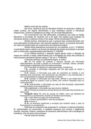 Melhor sorte não lhe assiste.
De início, verifica-se que ao Ministério Público foi atribuída a defesa da
ordem jurídica, do regime democrático e dos interesses sociais e individuais
indisponíveis, conforme inteligência do artigo 127 da Carta Republicana.
Em consonância com tais atribuições, constata-se que cabe ao Órgão
Ministerial a promoção do inquérito civil e da ação civil pública para proteção de
interesses difusos e coletivos (inciso III do artigo 129 da Constituição Federal).
Nestes termos, vislumbra-se que o parquet atua condizentemente com
suas atribuições constitucionais, não havendo qualquer desvio, na presente demanda,
em razão do simples pleito de cumprimento de dispositivos legais.
Dentre estes dispositivos encontram-se, em especial, a Lei n. 10.962/04,
a qual dispõe sobre a oferta e as formas de afixação de preços de produtos e serviços
para o consumidor, regulamentada pelo Decreto n. 5.903/06.
A Lei Federal limita-se a estipular regras gerais sobre a afixação de
preços em vendas a varejo, determinando que a divulgação do preço dos produtos à
vista possuam caracteres legíveis (artigo 2.º da Lei n. 10.962/04).
O Decreto esmiúça os parâmetros legais, in verbis:
Art. 2.º Os preços de produtos e serviços deverão ser informados
adequadamente, de modo a garantir ao consumidor a correção, clareza, precisão,
ostensividade e legibilidade das informações prestadas.
§ 1.º Para efeito do disposto no caput deste artigo, considera-se:
I Â– correção, a informação verdadeira que não seja capaz de induzir o
consumidor em erro;
II Â– clareza, a informação que pode ser entendida de imediato e com
facilidade pelo consumidor, sem abreviaturas que dificultem a sua compreensão, e
sem a necessidade de qualquer interpretação ou cálculo;
III Â– precisão, a informação que seja exata, definida e que esteja física ou
visualmente ligada ao produto a que se refere, sem nenhum embaraço físico ou
visual interposto;
IV Â– ostensividade, a informação que seja de fácil percepção, dispensando
qualquer esforço na sua assimilação; e
V Â– legibilidade, a informação que seja visível e indelével.
Art. 3.º O preço do produto ou serviço deverá ser informado discriminando-se o
total à vista.
Parágrafo único. No caso de outorga de crédito, como nas hipóteses de
financiamento ou parcelamento, deverão ser também discriminados:
I Â– o valor total a ser pago com financiamento;
II Â– o número, periodicidade e valor das prestações;
III Â– os juros; e
IV Â– os eventuais acréscimos e encargos que incidirem sobre o valor do
financiamento ou parcelamento.
Definidos os conteúdos das propostas Â– cartazes e material publicitário
Â– apresentados ao consumidor, a apelante assevera que cumpre o legalmente
previsto, expondo, todavia, caracteres de tamanhos diferenciados como estratégia de
marketing, a fim de atrair consumidores.
Parcial razão lhe assiste.
Gabinete Des. Eduardo Mattos Gallo Júnior
 