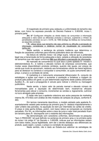 O magistrado de primeiro grau estipulou a uniformidade do tamanho das
letras, com fulcro na expressa previsão do Decreto Federal n. 5.903/06, inciso I,
primeira parte:
Art. 9.º Configuram infrações ao direito básico do consumidor à informação
adequada e clara sobre os diferentes produtos e serviços, sujeitando o infrator às
penalidades previstas na Lei n. 8.078, de 1990 [Código de Defesa do Consumidor],
as seguintes condutas:
I Â– utilizar letras cujo tamanho não seja uniforme ou dificulte a percepção da
informação, considerada a distância normal de visualização do consumidor;
(grifou-se)
Neste sentido, a sentença de primeira instância que determinou a
fixação de caracteres uniformes para informe publicitário deve ser reformada.
Da leitura do referido inciso I do artigo supra, nota-se que a pretensão
legal visa a transmissão de forma adequada e clara, vedada a utilização de caracteres
de tamanhos que não sejam uniformes OU que dificultem a percepção da informação.
No mercado de concorrência no qual atua a parte apelada Â– móveis e
eletrodomésticos Â–, é notório o elevado número de empresas concorrentes, que
muitas vezes disponibilizam produtos similares, quando não iguais, por preços de
venda que muito se aproximam, restando aos fornecedores utilizar de meios legítimos
para se destacar no comércio e conquistar o consumidor, os quais comumente são o
preço, o prazo e a condição de venda.
O marketing é o instrumento empresarial diferenciador Â– conjunto de
estratégias e ações que visam a aumentar a aceitação e fortalecer a imagem do
produto pelo público em geral, ou por determinado segmento deste público (Dicionário
Aurélio) Â–, do qual a propaganda é veículo para noticiar o informe ou mensagem
publicitária.
Nesta senda, o baixo valor da parcela mensal e elevado número de
mensalidades para a aquisição de determinado bem, mostram-se eficazes
ferramentas para elevar o consumo, incrementar as vendas e, logicamente, culminar
no lucro almejado pela empresa.
É neste viés que a apelante colaciona aos autos pesquisa de marketing
interna (fls. 473-502) com análise de três modelos de cartazes de preços, conforme fl.
483.
Em termos meramente descritivos, o modelo adotado pela apelante Â–
acertadamente vedado pela sentença de primeiro grau Â– destaca majoritariamente o
valor unitário das parcelas, na aquisição do bem por intermédio do cartão de crédito.
O preço à vista ganha ênfase, porém, com baixo relevo se comparado ao montante
parcelado. Por fim, as informações sobre a taxa de juros e valor total parcelado ficam
em terceiro plano Â– discrepante com o restante das informações.
Na demonstração com caracteres uniformes, denominada na pesquisa
"item 3 PROCON", tal qual definido na sentença de primeiro grau e na primeira parte
do inciso I do artigo 9.º do Decreto n. 5.903/06, nota-se que as informações restam
com baixo realce, pouca legibilidade, sem dar o devido destaque aos diferenciais do
produto, quais sejam, o prazo, o preço e a condição de aquisição.
Neste sentido, não é dado ao Estado-Juiz adentrar às estratégias de
Gabinete Des. Eduardo Mattos Gallo Júnior
 