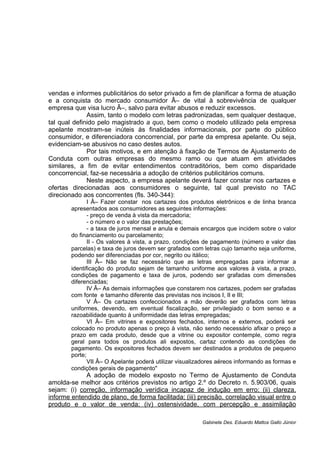 vendas e informes publicitários do setor privado a fim de planificar a forma de atuação
e a conquista do mercado consumidor Â– de vital à sobrevivência de qualquer
empresa que visa lucro Â–, salvo para evitar abusos e reduzir excessos.
Assim, tanto o modelo com letras padronizadas, sem qualquer destaque,
tal qual definido pelo magistrado a quo, bem como o modelo utilizado pela empresa
apelante mostram-se inúteis às finalidades informacionais, por parte do público
consumidor, e diferenciadora concorrencial, por parte da empresa apelante. Ou seja,
evidenciam-se abusivos no caso destes autos.
Por tais motivos, e em atenção à fixação de Termos de Ajustamento de
Conduta com outras empresas do mesmo ramo ou que atuam em atividades
similares, a fim de evitar entendimentos contraditórios, bem como disparidade
concorrencial, faz-se necessária a adoção de critérios publicitários comuns.
Neste aspecto, a empresa apelante deverá fazer constar nos cartazes e
ofertas direcionadas aos consumidores o seguinte, tal qual previsto no TAC
direcionado aos concorrentes (fls. 340-344):
I Â– Fazer constar nos cartazes dos produtos eletrônicos e de linha branca
apresentados aos consumidores as seguintes informações:
- preço de venda à vista da mercadoria;
- o número e o valor das prestações;
- a taxa de juros mensal e anula e demais encargos que incidem sobre o valor
do financiamento ou parcelamento;
II - Os valores à vista, a prazo, condições de pagamento (número e valor das
parcelas) e taxa de juros devem ser grafados com letras cujo tamanho seja uniforme,
podendo ser diferenciadas por cor, negrito ou itálico;
III Â– Não se faz necessário que as letras empregadas para informar a
identificação do produto sejam de tamanho uniforme aos valores à vista, a prazo,
condições de pagamento e taxa de juros, podendo ser grafadas com dimensões
diferenciadas;
IV Â– As demais informações que constarem nos cartazes, podem ser grafadas
com fonte e tamanho diferente das previstas nos incisos I, II e III;
V Â– Os cartazes confeccionados a mão deverão ser grafados com letras
uniformes, devendo, em eventual fiscalização, ser privilegiado o bom senso e a
razoabilidade quanto à uniformidade das letras empregadas;
VI Â– Em vitrines e expositores fechados, internos e externos, poderá ser
colocado no produto apenas o preço à vista, não sendo necessário afixar o preço a
prazo em cada produto, desde que a vitrine ou expositor contemple, como regra
geral para todos os produtos ali expostos, cartaz contendo as condições de
pagamento. Os expositores fechados devem ser destinados a produtos de pequeno
porte;
VII Â– O Apelante poderá utilizar visualizadores aéreos informando as formas e
condições gerais de pagamento"
A adoção de modelo exposto no Termo de Ajustamento de Conduta
amolda-se melhor aos critérios previstos no artigo 2.º do Decreto n. 5.903/06, quais
sejam: (i) correção, informação verídica incapaz de indução em erro; (ii) clareza,
informe entendido de plano, de forma facilitada; (iii) precisão, correlação visual entre o
produto e o valor de venda; (iv) ostensividade, com percepção e assimilação
Gabinete Des. Eduardo Mattos Gallo Júnior
 