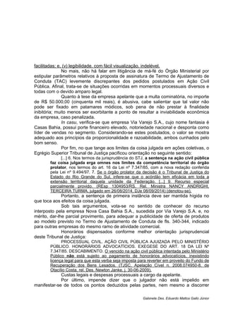 facilitadas; e, (v) legibilidade, com fácil visualização, indelével.
No mais, não há falar em litigância de má-fé do Órgão Ministerial por
estipular parâmetros relativos à proposta de assinatura de Termo de Ajustamento de
Conduta (TAC) levemente discrepantes dos pedidos postulados em Ação Civil
Pública. Afinal, trata-se de situações ocorridas em momentos processuais diversos e
todas com o devido amparo legal.
Quanto à tese da empresa apelante que a multa cominatória, no importe
de R$ 50.000,00 (cinquenta mil reais), é abusiva, cabe salientar que tal valor não
pode ser fixado em patamares módicos, sob pena de não prestar à finalidade
inibitória; muito menos ser exorbitante a ponto de resultar a inviabilidade econômica
da empresa, caso penalizada.
In casu, verifica-se que empresa Via Varejo S.A., cujo nome fantasia é
Casas Bahia, possui porte financeiro elevado, notoriedade nacional e desponta como
líder de vendas no segmento. Considerando-se estes postulados, o valor se mostra
adequado aos princípios da proporcionalidade e razoabilidade, ambos cunhados pelo
bom senso.
Por fim, no que tange aos limites da coisa julgada em ações coletivas, o
Egrégio Superior Tribunal de Justiça pacificou orientação no seguinte sentido:
[...] 6. Nos termos da jurisprudência do STJ, a sentença na ação civil pública
faz coisa julgada erga omnes nos limites da competência territorial do órgão
prolator, nos termos do art. 16 da Lei nº 7.347/85, com a nova redação conferida
pela Lei nº 9.494/97. 7. Se o órgão prolator da decisão é o Tribunal de Justiça do
Estado do Rio Grande do Sul, infere-se que o acórdão tem eficácia em toda a
extensão territorial daquela unidade da Federação. [...] 9. Recurso especial
parcialmente provido. (REsp 1304953/RS, Rel. Ministra NANCY ANDRIGHI,
TERCEIRA TURMA, julgado em 26/08/2014, DJe 08/09/2014) (denotou-se).
Portanto, a sentença de primeira instância deve ser mantida hígida no
que toca aos efeitos da coisa julgada.
Sob tais argumentos, vota-se no sentido de conhecer do recurso
interposto pela empresa Nova Casa Bahia S.A., sucedida por Via Varejo S.A. e, no
mérito, dar-lhe parcial provimento, para adequar a publicidade de oferta de produtos
ao modelo previsto no Termo de Ajustamento de Conduta de fls. 340-344, indicado
para outras empresas do mesmo ramo de atividade comercial.
Honorários dispensados conforme melhor orientação jurisprudencial
deste Tribunal de Justiça:
PROCESSUAL CIVIL. AÇÃO CIVIL PÚBLICA AJUIZADA PELO MINISTÉRIO
PÚBLICO. HONORÁRIOS ADVOCATÍCIOS. EXEGESE DO ART. 18 DA LEI Nº
7.347/85. DESCABIMENTO. O vencido na ação civil pública intentada pelo Ministério
Público não está sujeito ao pagamento de honorários advocatícios, inexistindo
licença legal para que esta verba seja imposta para reverter em proveito do Fundo de
Recuperação dos Bens Lesados. (TJSC, Apelação Cível n. 2008.074950-8, de
Otacílio Costa, rel. Des. Newton Janke, j. 30-06-2009).
Custas legais e despesas processuais a cargo da apelante.
Por último, impende dizer que o julgador não está impelido em
manifestar-se de todos os pontos deduzidos pelas partes, nem mesmo a discorrer
Gabinete Des. Eduardo Mattos Gallo Júnior
 