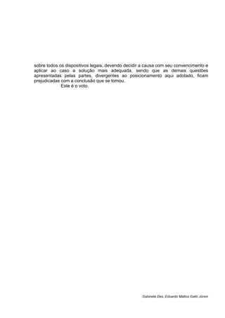 sobre todos os dispositivos legais, devendo decidir a causa com seu convencimento e
aplicar ao caso a solução mais adequada, sendo que as demais questões
apresentadas pelas partes, divergentes ao posicionamento aqui adotado, ficam
prejudicadas com a conclusão que se tomou.
Este é o voto.
Gabinete Des. Eduardo Mattos Gallo Júnior
 