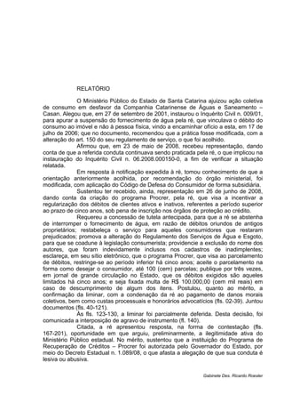 RELATÓRIO
O Ministério Público do Estado de Santa Catarina ajuizou ação coletiva
de consumo em desfavor da Companhia Catarinense de Águas e Saneamento –
Casan. Alegou que, em 27 de setembro de 2001, instaurou o Inquérito Civil n. 009/01,
para apurar a suspensão do fornecimento de água pela ré, que vinculava o débito do
consumo ao imóvel e não à pessoa física, vindo a encaminhar ofício a esta, em 17 de
julho de 2006; que no documento, recomendou que a prática fosse modificada, com a
alteração do art. 150 do seu regulamento de serviço, o que foi acolhido.
Afirmou que, em 23 de maio de 2008, recebeu representação, dando
conta de que a referida conduta continuava sendo praticada pela ré, o que implicou na
instauração do Inquérito Civil n. 06.2008.000150-0, a fim de verificar a situação
relatada.
Em resposta à notificação expedida à ré, tomou conhecimento de que a
orientação anteriormente acolhida, por recomendação do órgão ministerial, foi
modificada, com aplicação do Código de Defesa do Consumidor de forma subsidiária.
Sustentou ter recebido, ainda, representação em 26 de junho de 2008,
dando conta da criação do programa Procrer, pela ré, que visa a incentivar a
regularização dos débitos de clientes ativos e inativos, referentes a período superior
ao prazo de cinco anos, sob pena de inscrição nos órgãos de proteção ao crédito.
Requereu a concessão de tutela antecipada, para que a ré se abstenha
de interromper o fornecimento de água, em razão de débitos oriundos de antigos
proprietários; restabeleça o serviço para aqueles consumidores que restaram
prejudicados; promova a alteração do Regulamento dos Serviços de Água e Esgoto,
para que se coadune à legislação consumerista; providencie a exclusão do nome dos
autores, que foram indevidamente inclusos nos cadastros de inadimplentes;
esclareça, em seu sítio eletrônico, que o programa Procrer, que visa ao parcelamento
de débitos, restringe-se ao período inferior há cinco anos; aceite o parcelamento na
forma como desejar o consumidor, até 100 (cem) parcelas; publique por três vezes,
em jornal de grande circulação no Estado, que os débitos exigidos são aqueles
limitados há cinco anos; e seja fixada multa de R$ 100.000,00 (cem mil reais) em
caso de descumprimento de algum dos itens. Postulou, quanto ao mérito, a
confirmação da liminar, com a condenação da ré ao pagamento de danos morais
coletivos, bem como custas processuais e honorários advocatícios (fls. 02-39). Juntou
documentos (fls. 40-121).
Às fls. 123-130, a liminar foi parcialmente deferida. Desta decisão, foi
comunicada a interposição de agravo de instrumento (fl. 140).
Citada, a ré apresentou resposta, na forma de contestação (fls.
167-201), oportunidade em que arguiu, preliminarmente, a ilegitimidade ativa do
Ministério Público estadual. No mérito, sustentou que a instituição do Programa de
Recuperação de Créditos – Procrer foi autorizada pelo Governador do Estado, por
meio do Decreto Estadual n. 1.089/08, o que afasta a alegação de que sua conduta é
lesiva ou abusiva.
Gabinete Des. Ricardo Roesler
 