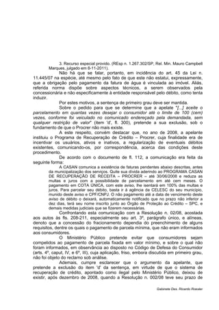 3. Recurso especial provido. (REsp n. 1.267.302/SP, Rel. Min. Mauro Campbell
Marques, julgado em 8-11-2011).
Não há que se falar, portanto, em incidência do art. 45 da Lei n.
11.445/07 na espécie, até mesmo pelo fato de que este não estatui, expressamente,
que a obrigação pelo pagamento da fatura de água é vinculada ao imóvel. Aliás,
referida norma dispõe sobre aspectos técnicos, a serem observados pela
concessionária e não especificamente à entidade responsável pelo débito, como tenta
induzir.
Por estes motivos, a sentença de primeiro grau deve ser mantida.
Sobre o pedido para que se determine que a apelate "[...] aceite o
parcelamento em quantas vezes desejar o consumidor até o limite de 100 (cem)
vezes, conforme foi veiculado no comunicado endereçado pela demandada, sem
qualquer restrição de valor" (item 'd', fl. 300), pretende a sua exclusão, sob o
fundamento de que o Procrer não mais existe.
A este respeito, convém destacar que, no ano de 2008, a apelante
instituiu o Programa de Recuperação de Crédito – Procrer, cuja finalidade era de
incentivar os usuários, ativos e inativos, a regularização de eventuais débitos
existentes, comunicando-os, por correspondência, acerca das condições deste
procedimento.
De acordo com o documento de fl. 112, a comunicação era feita da
seguinte forma:
A CASAN comunica a existência de faturas pendentes abaixo descritas, antes
da municipalização dos serviços. Quite sua dívida aderindo ao PROGRAMA CASAN
DE RECUPERAÇÃO DE RECEITA – PROCRER – até 30/06/2008 e reduza as
multas e juros com a possibilidade de parcelamento em até cem meses. O
pagamento em COTA ÚNICA, com este aviso, lhe isentará em 100% das multas e
juros. Para parcelar seu débito, basta ir à agência da CELESC do seu município,
munido deste aviso e CPF/CNPJ. O não pagamento até a data de vencimento deste
aviso de débito o deixará, automaticamente notificado que no prazo não inferior a
dez dias, terá seu nome inscrito junto ao Órgão de Proteção ao Crédito – SPC, e
demais medidas judiciais que se fizerem necessárias.
Confrontando esta comunicação com a Resolução n. 02/08, acostada
aos autos às fls. 208-211, especialmente seu art. 3º, parágrafo único, e alíneas,
denoto que a concessão do fracionamento dependia do preenchimento de alguns
requisitos, dentre os quais o pagamento de parcela mínima, que não eram informados
aos consumidores.
O Ministério Público pretende evitar que consumidores sejam
compelidos ao pagamento de parcela fixada em valor mínimo, e sobre o qual não
foram informados, em observância ao disposto no Código de Defesa do Consumidor
(arts. 4º, caput, IV, e 6º, III), cuja aplicação, friso, embora discutida em primeiro grau,
não foi objeto do reclamo sob análise.
Ademais, cumpre esclarecer que o argumento da apelante, que
pretende a exclusão do item 'd' da sentença, em virtude de que o sistema de
recuperação de crédito, apontado como ilegal pelo Ministério Público, deixou de
existir, após dezembro de 2008, quando a Resolução n. 002/08 teve seu prazo de
Gabinete Des. Ricardo Roesler
 