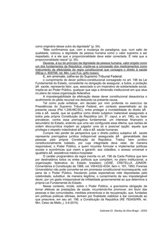 como originário desse outro da dignidade" (p. 54).
"Mas confirmamos que, com a mudança do paradigma, que, num salto de
qualidade, colocou a dignidade da pessoa humana como o valor supremo a ser
respeitado, é a ela que a proporcionalidade deve estar conectada. É nela que a
proporcionalidade nasce" (p. 55).
Deveras, à luz do princípio da dignidade da pessoa humana, valor erigido como
um dos fundamentos da República, impõe-se a concessão dos medicamentos como
instrumento de efetividade da regra constitucional que consagra o direito à saúde
(REsp n. 809798, rel. Min. Luiz Fux, grifo nosso).
E, em arremate, colhe-se do Supremo Tribunal Federal:
o cumprimento do dever político-constitucional consagrado no art. 196 da Lei
Fundamental do Estado, consistente na obrigação de assegurar, a todos, a proteção
àÂ saúde, representa fator, que, associado a um imperativo de solidariedade social,
impõe-se ao Poder Público, qualquer que seja a dimensão institucional em que atue
no plano de nossa organização federativa.
A impostergabilidade da efetivação desse dever constitucional desautoriza o
acolhimento do pleito recursal ora deduzido na presente causa.
Tal como pude enfatizar, em decisão por mim proferida no exercício da
Presidências do Supremo Tribunal Federal, em contexto assemelhado ao da
presente causa (Pet 1.246-MC/SC), entre proteger a inviolabilidade do direito àÂ
vida e àÂ saúde, que se qualifica como direito subjetivo inalienável assegurado a
todos pela própria Constituição da República (art. 5º, caput, e art. 196), ou fazer
prevalecer, contra essa prerrogativa fundamental, um interesse financeiro e
secundário do Estado, entendo que uma vez configurado esse dilema, que razões de
ordem ético-jurídica impõem ao julgador uma só e possível opção: aquela que
privilegia o respeito indeclinável àÂ vida e àÂ saúde humanas.
Cumpre não perder de perspectiva que o direito público subjetivo àÂ saúde
representa prerrogativa jurídica indisponível assegurada àÂ generalidade das
pessoas pela própria Constituição da República. Traduz bem jurídico
constitucionalmente tutelado, por cuja integridade deve velar, de maneira
responsável, o Poder Público, a quem incumbe formular e implementar políticas
sociais e econômicas que visem a garantir, aos cidadãos, o acesso universal e
igualitário àÂ assistência médico-hospitalar.
O caráter programático da regra inscrita no art. 196 da Carta Política que tem
por destinatários todos os entes políticos que compõem, no plano institucional, a
organização federativa do Estado brasileiro (JOSÉ, CRETELLA JÚNIOR.
Comentários à Constituição de 1988, vol. VIII/4332-4334, item n. 181, 1993, Forense
Universitária) não pode converter-se em promessa constitucional inconsequente, sob
pena de o Poder Público, fraudando justas expectativas nele depositadas pela
coletividade, substituir, de maneira ilegítima, o cumprimento de seu impostergável
dever, por um gesto irresponsável de infidelidade governamental ao que determina a
própria Lei Fundamental do Estado.
Nesse contexto, incide, sobre o Poder Público, a gravíssima obrigação de
tornar efetivas as prestações de saúde, incumbindo-lhe promover, em favor das
pessoas e das comunidades, medidas preventivas e de recuperação, que, fundadas
em políticas públicas idôneas, tenham por finalidade viabilizar e dar concretude ao
que prescreve, em seu art. 196, a Constituição da República (RE 792405/RN, rel.
Min. Celso de Mello, j. 3-4-2014).
Gabinete Dr. Stanley da Silva Braga - JDSG
 