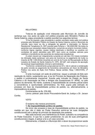 RELATÓRIO
Trata-se de apelação cível interposta pelo Município de Joinville da
sentença que, nos autos da ação civil pública proposta pelo Ministério Público de
Santa Catarina, julgou procedente o pedido exordial nos seguintes termos:
"À luz do exposto, julgo procedente o pedido veiculado nesta ação civil pública
proposta pelo Ministério Público do Estado de Santa Catarina contra o Município de
Joinville, para impor ao réu a obrigação de garantir a internação, no Serviço
Residencial Terapêutico Â– SRT previsto pela Portaria n. 106.2000-GM. De todos os
pacientes que necessitem desse tratamento, cumprindo ao próprio município instituir,
conforme regras vigentes, equipe médica destinada a identificar os usuários em
condições de serem atendidos pelo SRT, bem como as medidas cabíveis para
viabilizar a transferência dos pacientes às residenciais terapêuticas.
A ordem deverá ser integralmente cumprida em até dez (10) meses (contados
da intimação desta sentença), sob pena de incorrer-se no pagamento de multa no
importe de R$ 1.000,00/dia (revertida em prol do do Fundo de Recuperação de Bens
Lesados do Estado de Santa Catarina Â– CPC, 461,§5º, sem prejuízo da apuração
de eventual responsabilidade criminal e administrativa.
"Conforme o entendimento jurisprudencial do STJ, não é cabível a condenação
da parte vencida ao pagamento de honorários advocatícios em favor do Ministério
Público nos autos de Ação Civil Pública. Nesse sentido: Resp 1.099.573/RJ, 2ª
Turma
O ente municipal, em sede de preliminar, requer a extinção do feito sem
resolução do mérito, sustentando que, à luz do Princípio da Separação dos Poderes,
o pedido é juridicamente impossível. Suscita pela inclusão do Estado de Santa
Catarina e da Associação de Pais e Amigos dos Excepcionais Â– APAE, no pólo
passivo da demanda. No mérito, sustenta a impossibilidade de controle judicial sobre
a conveniência e oportunidade administrativa. Ao final, pugna pela extinção do
processo em face da impossibilidade jurídica do pedido, ou, alternativamente, a
improcedência do pedido.
Contrarrazões às fls. 376-385.
Lavrou parecer pela douta Procuradoria-Geral de Justiça o Dr. Jacson
Corrêa.
VOTO
O reclamo não merece provimento.
1. Da impossibilidade jurídica do pedido.
De início não prospera a tese de impossibilidade jurídica do pedido, na
medida em que não é dado ao Poder Executivo eximir-se de suas obrigações
constitucionais sob o abrigo do princípio da separação dos poderes.
Não está havendo uma interferência do Poder Judiciário na competência
do Poder Executivo. O que faz o poder jurisdicional, no uso de suas prerrogativas
constitucionais e legais, é aplicar a lei a um caso concreto.
Efetivamente, o Estado e o Município têm o dever de proporcionar saúde
Gabinete Des. Sérgio Roberto Baasch Luz
 