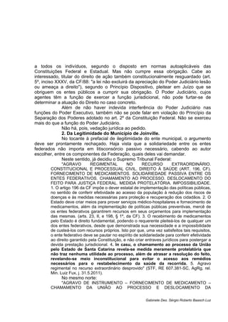 a todos os indivíduos, segundo o disposto em normas autoaplicáveis das
Constituições Federal e Estadual. Mas não cumpre essa obrigação. Cabe ao
interessado, titular do direito de ação também constitucionalmente resguardado (art.
5º, inciso XXXV, da CF/88: "a lei não excluirá da apreciação do Poder Judiciário lesão
ou ameaça a direito"), segundo o Princípio Dispositivo, pleitear em Juízo que se
obriguem os entes públicos a cumprir sua obrigação. O Poder Judiciário, cujos
agentes têm a função de exercer a função jurisdicional, não pode furtar-se de
determinar a atuação do Direito no caso concreto.
Além de não haver indevida interferência do Poder Judiciário nas
funções do Poder Executivo, também não se pode falar em violação do Princípio da
Separação dos Poderes adotado no art. 2º da Constituição Federal. Não se exerceu
mais do que a função do Poder Judiciário.
Não há, pois, vedação jurídica ao pedido.
2. Da Legitimidade do Município de Joinville.
No tocante à prefacial de ilegitimidade do ente municipal, o argumento
deve ser prontamente rechaçado. Haja vista que a solidariedade entre os entes
federados não importa em litisconsórcio passivo necessário, cabendo ao autor
escolher, entre os componentes da Federação, quais deles vai demandar.
Neste sentido, já decidiu o Supremo Tribunal Federal:
"AGRAVO REGIMENTAL NO RECURSO EXTRAORDINÁRIO.
CONSTITUCIONAL E PROCESSUAL CIVIL. DIREITO À SAÚDE (ART. 196, CF).
FORNECIMENTO DE MEDICAMENTOS. SOLIDARIEDADE PASSIVA ENTRE OS
ENTES FEDERATIVOS. CHAMAMENTO AO PROCESSO. DESLOCAMENTO DO
FEITO PARA JUSTIÇA FEDERAL. MEDIDA PROTELATÓRIA. IMPOSSIBILIDADE.
1. O artigo 196 da CF impõe o dever estatal de implementação das políticas públicas,
no sentido de conferir efetividade ao acesso da população à redução dos riscos de
doenças e às medidas necessárias para proteção e recuperação dos cidadãos. 2. O
Estado deve criar meios para prover serviços médico-hospitalares e fornecimento de
medicamentos, além da implementação de políticas públicas preventivas, mercê de
os entes federativos garantirem recursos em seus orçamentos para implementação
das mesmas. (arts. 23, II, e 198, § 1º, da CF). 3. O recebimento de medicamentos
pelo Estado é direito fundamental, podendo o requerente pleiteá-los de qualquer um
dos entes federativos, desde que demonstrada sua necessidade e a impossibilidade
de custeá-los com recursos próprios. Isto por que, uma vez satisfeitos tais requisitos,
o ente federativo deve se pautar no espírito de solidariedade para conferir efetividade
ao direito garantido pela Constituição, e não criar entraves jurídicos para postergar a
devida prestação jurisdicional. 4. In casu, o chamamento ao processo da União
pelo Estado de Santa Catarina revela-se medida meramente protelatória que
não traz nenhuma utilidade ao processo, além de atrasar a resolução do feito,
revelando-se meio inconstitucional para evitar o acesso aos remédios
necessários para o restabelecimento da saúde da recorrida. 5. Agravo
regimental no recurso extraordinário desprovido" (STF, RE 607.381-SC, AgRg, rel.
Min. Luiz Fux, j. 31.5.2011).
No mesmo norte:
"AGRAVO DE INSTRUMENTO – FORNECIMENTO DE MEDICAMENTO –
CHAMAMENTO DA UNIÃO AO PROCESSO E DESLOCAMENTO DA
Gabinete Des. Sérgio Roberto Baasch Luz
 