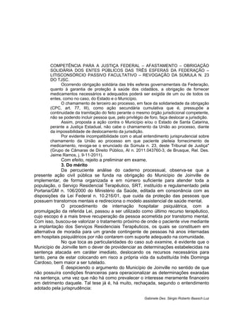 COMPETÊNCIA PARA A JUSTIÇA FEDERAL – AFASTAMENTO – OBRIGAÇÃO
SOLIDÁRIA DOS ENTES PÚBLICOS DAS TRÊS ESFERAS DA FEDERAÇÃO –
LITISCONSÓRCIO PASSIVO FACULTATIVO – REVOGAÇÃO DA SÚMULA N. 23
DO TJSC.
Ocorrendo obrigação solidária das três esferas governamentais da Federação,
quanto à garantia de proteção à saúde dos cidadãos, a obrigação de fornecer
medicamentos necessários e adequados poderá ser exigida de um ou de todos os
entes, como no caso, do Estado e o Município.
O chamamento de terceiro ao processo, em face da solidariedade da obrigação
(CPC, art. 77, III), como ação secundária cumulativa que é, pressupõe a
continuidade da tramitação do feito perante o mesmo órgão jurisdicional competente,
não se podendo incluir pessoa que, pelo privilégio de foro, faça deslocar a jurisdição.
Assim, proposta a ação contra o Município e/ou o Estado de Santa Catarina,
perante a Justiça Estadual, não cabe o chamamento da União ao processo, diante
da impossibilidade de deslocamento da jurisdição.
Por evidente incompatibilidade com o atual entendimento jurisprudencial sobre
chamamento da União ao processo em que paciente pleiteia fornecimento de
medicamento, revoga-se o enunciado da Súmula n. 23, deste Tribunal de Justiça"
(Grupo de Câmaras de Direito Público, AI n. 2011.043760-3, de Brusque, Rel. Des.
Jaime Ramos, j. 9-11-2011).
Com efeito, rejeito a preliminar em exame.
3. Do mérito
Da percuciente análise do caderno processual, observa-se que a
presente ação civil pública se funda na obrigação do Município de Joinville de
implementar, de forma organizada e em número suficiente para atender toda a
população, o Serviço Residencial Terapêutico, SRT, instituído e regulamentado pela
Portaria/GM n. 106/2000 do Ministério da Saúde, editada em consonância com as
disposições da Lei Federal n. 10.216/01, que cuida da proteção das pessoas que
possuem transtornos mentais e redireciona o modelo assistencial de saúde mental.
O procedimento de internação hospitalar psiquiátrica, com a
promulgação da referida Lei, passou a ser utilizado como último recurso terapêutico,
cujo escopo é a mais breve recuperação da pessoa acometida por transtorno mental.
Com isso, buscou-se valorizar o tratamento próximo de onde o paciente vive mediante
a implantação dos Serviços Residenciais Terapêuticos, os quais se constituem em
alternativa de moradia para um grande contingente de pessoas há anos internadas
em hospitais psiquiátricos por não contarem com suporte adequado na comunidade.
No que toca as particularidades do caso sub examine, é evidente que o
Município de Joinville tem o dever de providenciar as determinações estabelecidas na
sentença atacada em caráter imediato, deslocando os recursos necessários para
tanto, pena de estar colocando em risco a própria vida da substituída Inês Dominga
Cardoso, bem maior a ser tutelado.
É despiciendo o argumento do Município de Joinville no sentido de que
não possuíra condições financeiras para operacionalizar as determinações exaradas
na sentença, uma vez que não há como prevalecer o interesse meramente financeiro
em detrimento daquele. Tal tese já é, há muito, rechaçada, segundo o entendimento
adotado pela jurisprudência:
Gabinete Des. Sérgio Roberto Baasch Luz
 