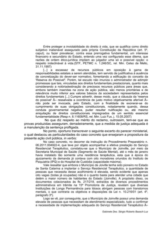 Entre proteger a inviolabilidade do direito à vida, que se qualifica como direito
subjetivo inalienável assegurado pela própria Constituição da República (art. 5º,
caput), ou fazer prevalecer, contra essa prerrogativa fundamental, um interesse
financeiro e secundário do Estado, entendo uma vez configurado esse dilema, que
razões de ordem ético-jurídica impõem ao julgador uma só e possível opção: o
respeito indeclinável à vida.(STF, PETMC n. 1.246/SC, rel. Min. Celso de Mello,
31.11.1997)
[...] a escassez de recursos públicos em oposição à gama de
responsabilidades estatais a serem atendidas, tem servido de justificativa à ausência
de concretização do dever-ser normativo, fomentando a edificação do conceito da
'Reserva do Possível". Porém, tal escudo não imuniza o administrador de adimplir
promessas que tais, vinculadas aos direitos fundamentais prestacionais, quanto mais
considerando a notóriadestinação de preciosos recursos públicos para áreas que,
embora também inseridas na zona de ação pública, são menos prioritárias e de
relevância muito inferior aos valores básicos da sociedadem representados pelos
direitos fundamentais [...] Cumpre advertir, desse modo, que a cláusula da 'reserva
do possível' Â– ressalvada a ocorrência de justo motivo objetivamente aferível Â–
não pode ser invocada, pelo Estado, com a finalidade de exonerar-se do
cumprimento de suas obrigações constitucionais, notadamente quando, dessa
conduta governamental negativa, puder resultar nulificação ou, até mesmo
aniquilação de direitos constitucionais impregnados de um sentido essencial
fundamentalidade (Resp n. 8.11608/RS, rel. Min. Luiz Fux, j. 15.05.2007)
No que diz respeito ao mérito do reclamo, outrossim, tem-se que as
provas produzidas asseguram, derradeiramente, que a medida de justiça adequada é
a manutenção da sentença profligada.
No ponto, oportuno transcrever o seguinte excerto do parecer ministerial,
o qual destacou as particularidades do caso concreto que ensejaram a propositura da
presente ação civil pública, in verbis:
No caso concreto, no decorrer da instrução do Procedimento Preparatório n.
06.2011.004922-4, que teve por objeto acompanhar a efetiva prestação do Serviço
Residencial Terapêutico, constatou-se que o Município de Joinville, por meio da
Secretaria Municipal de Saúde (Segmento de Saúde Mental), até o mês de janeiro
havia instalado tão somente uma residência terapêutica, esta que à época do
ajuizamento da demanda já contava com oito moradores oriundos do Instituto de
Psiquiatria (IPQ) e do Hospital de Custódia (capacidade máxima).
Vale ressaltar que embora o Município de Joiville tenha sido pioneiro no Estado
de Santa Catarina a implantar o Serviço Residencial Terapêutico, a quantidade de
pessoas que necessita desse acolhimento é elevada, sendo evidente que apenas
oito vagas (todas já ocupadas) não é o quanto basta para atender uma cidade que
detém o maior número de habitantes do Estado (Joinville). A propósito disso, os
documentos colacionados às fls. 217/218, extraídos de diversos procedimentos
administrativos em trâmite na 15ª Promotoria de Justiça, revelam que diversas
Instituições de Longa Permanência para Idosos abrigam pessoas com transtornos
mentais, o que contraria os objetivos e disposições da Lei n. 10.216/01 (art. 4º,
parágrafo 3º).
Logo se vê, por conseguinte, que o Município de Joinville possui uma demanda
elevada de pessoas que necessitam de atendimento especializado, tudo a confirmar
a necessidade de implementação adequada do Serviço Residencial Terapêutico Â–
Gabinete Des. Sérgio Roberto Baasch Luz
 