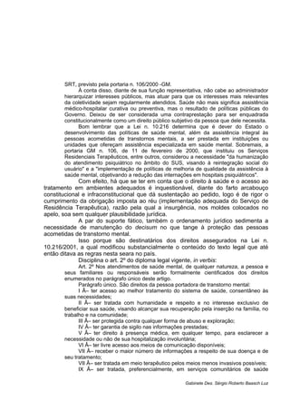 SRT, previsto pela portaria n. 106/2000 -GM.
À conta disso, diante de sua função representativa, não cabe ao administrador
hierarquizar interesses públicos, mas atuar para que os interesses mais relevantes
da coletividade sejam regularmente atendidos. Saúde não mais significa assistência
médico-hospitalar curativa ou preventiva, mas o resultado de políticas públicas do
Governo. Deixou de ser considerada uma contraprestação para ser enquadrada
constitucionalmente como um direito público subjetivo da pessoa que dele necessita.
Bom lembrar que a Lei n. 10.216 determina que é dever do Estado o
desenvolvimento das políticas de saúde mental, além da assistência integral às
pessoas acometidas de transtornos mentais, a ser prestada em instituições ou
unidades que ofereçam assistência especializada em saúde mental. Sobremais, a
portaria GM n. 106, de 11 de fevereiro de 2000, que instituiu os Serviços
Residenciais Terapêuticos, entre outros, considerou a necessidade "da humanização
do atendimento psiquiátrico no âmbito do SUS, visando à reintegração social do
usuário" e a "implementação de políticas de melhoria de qualidade da assistência à
saúde mental, objetivando a redução das internações em hospitais psiquiátricos".
Com efeito, há que se ter em conta que o direito à saúde e o acesso ao
tratamento em ambientes adequados é inquestionável, diante do farto arcabouço
constitucional e infraconstitucional que dá sustentação ao pedido, logo é de rigor o
cumprimento da obrigação imposta ao réu (implementação adequada do Serviço de
Residência Terapêutica), razão pela qual a insurgência, nos moldes colocados no
apelo, soa sem qualquer plausibilidade jurídica.
A par do suporte fático, também o ordenamento jurídico sedimenta a
necessidade de manutenção do decisum no que tange à proteção das pessoas
acometidas de transtorno mental.
Isso porque são destinatários dos direitos assegurados na Lei n.
10.216/2001, a qual modificou substancialmente o conteúdo do texto legal que até
então ditava as regras nesta seara no país.
Disciplina o art. 2º do diploma legal vigente, in verbis:
Art. 2º Nos atendimentos de saúde mental, de qualquer natureza, a pessoa e
seus familiares ou responsáveis serão formalmente cientificados dos direitos
enumerados no parágrafo único deste artigo.
Parágrafo único. São direitos da pessoa portadora de transtorno mental:
I Â– ter acesso ao melhor tratamento do sistema de saúde, consentâneo às
suas necessidades;
II Â– ser tratada com humanidade e respeito e no interesse exclusivo de
beneficiar sua saúde, visando alcançar sua recuperação pela inserção na família, no
trabalho e na comunidade;
III Â– ser protegida contra qualquer forma de abuso e exploração;
IV Â– ter garantia de sigilo nas informações prestadas;
V Â– ter direito à presença médica, em qualquer tempo, para esclarecer a
necessidade ou não de sua hospitalização involuntária;
VI Â– ter livre acesso aos meios de comunicação disponíveis;
VII Â– receber o maior número de informações a respeito de sua doença e de
seu tratamento;
VII Â– ser tratada em meio terapêutico pelos meios menos invasivos possíveis;
IX Â– ser tratada, preferencialmente, em serviços comunitários de saúde
Gabinete Des. Sérgio Roberto Baasch Luz
 