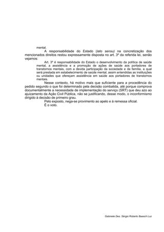 mental.
A responsabilidade do Estado (lato sensu) na concretização dos
mencionados direitos restou expressamente disposta no art. 3º da referida lei, senão
vejamos:
Art. 3º é responsabilidade do Estado o desenvolvimento da política de saúde
mental, a assistência e a promoção de ações de saúde aos portadores de
transtornos mentais, com a devida participação da sociedade e da família, a qual
será prestada em estabelecimento de saúde mental, assim entendidas as instituições
ou unidades que ofereçam assistência em saúde aos portadores de transtornos
mentais.
Nesse contexto, há motivo mais que suficiente para a procedência do
pedido segundo o que foi determinado pela decisão combatida, até porque comprova
documentalmente a necessidade de implementação do serviço (SRT) que deu azo ao
ajuizamento da Ação Civil Pública, não se justificando, desse modo, o inconformismo
dirigido à decisão de primeiro grau.
Pelo exposto, nega-se provimento ao apelo e à remessa oficial.
É o voto.
Gabinete Des. Sérgio Roberto Baasch Luz
 