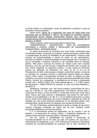 ao Poder Público e à coletividade o dever de defendê-lo e preservá- lo para as
presentes e futuras gerações."
Desta forma, apesar de a destinação das áreas em litígio tenha sido
autorizada pela Lei Municipal n. 566/10, não poderia ser permitido desígnio
absolutamente diverso daquela anteriormente definido, caso contrário tal
conduta serviria como uma chancela ao descumprimento das disposições da Lei
Federal n. 6.766/79.
Sobre o assunto, colhe-se da jurisprudência desta Corte:
"ADMINISTRATIVO - DESAFETAÇÃO - ÁREA DO LOTEAMENTO
DESTINADA A ESPAÇO VERDE E INSTALAÇÃO DE EQUIPAMENTOS
COMUNITÁRIOS - IMPOSSIBILIDADE
'O poder discricionário do Executivo tem seus limites contornados pela
Constituição Federal, cumprindo ao Judiciário, quando provocado, decidir sobre
a caracterização de desvio de finalidade do ato administrativo. 'Pauta-se pelo
princípio da proporcionalidade o exame do mérito do ato administrativo,
devendo-se respeitar a discricionariedade da Administração até o momento em
que se transgride o razoável, traduzindo o ato manifesta lesão ao interesse
público. 'Não pode a permuta de imóveis ser tratada como mera inversão
financeira, uma vez que não envolve o dispêndio de dinheiro mas a cessão de
bem imóvel integrante do patrimônio público. 'A área cedida ao Município
quando da realização de loteamento, por força do art. 4º da Lei de
Parcelamento do Solo, embora passe a integrar o patrimônio público, vincula-se
ao interesse da ocupação racional e organizada daquela fração do espaço
urbano. Serve, assim, à preservação de áreas de lazer, ao respeito ao meio
ambiente e ao acesso comunitário aos serviços essenciais prestados pelo Poder
Público. Inviável, por conseguinte, a transferência de tal área à propriedade
privada' (AC n. 2002.011186-0, Des. Pedro Manoel Abreu) ' (...) "(TJSC, Agravo
de Instrumento n. 2008.017276-9, de Joinville, rel. Des. Luiz Cézar Medeiros, j.
28-06-2011).
Destaca-se, outrossim, que, não houve qualquer comprovação de que a
área de 1.285,62 m², que tinha equipamentos comunitários, serviria para a
construção da sede e a área de 6.942 m² continuaria sendo área verde. Além
disso, mesmo que fosse possível a desafetação, esta parece ter sido feita à
margem do que estabelece o art. 88, § 1º, da Lei Orgânica Municipal, ao passo
que as áreas foram destinadas sem prévia licitação à edificação da sede de
entidade que não exerce atividade assistencial ou de interesse público, pois,
evidentemente, abriga somente os interesses dos servidores do Município:
"Art. 88. O Município, preferencialmente à venda ou doação de seus bens
imóveis, outorgará concessão de direito real de uso, mediante prévia
autorização legislativa e concorrência pública.
§ 1º A concorrência poderá ser dispensada, por lei, quando o uso se
destinar à concessionária de serviço público, a entidades assistenciais, ou
quando houver relevante interesse público, devidamente justificado".
Por fim, quanto à possibilidade de requerer a declaração de
inconstitucionalidade de lei em sede de ação civil pública, em que pese o
entendimento do magistrado a quo, o STF entende que é possível a declaração
incidental de inconstitucionalidade de quaisquer leis ou atos normativos do
Gabinete Des. Jorge Luiz de Borba
 