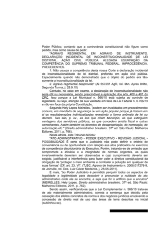 Poder Público, contanto que a controvérsia constitucional não figure como
pedido, mas como causa de pedir:
"AGRAVO REGIMENTAL EM AGRAVO DE INSTRUMENTO.
DECLARAÇÃO INCIDENTAL DE INCONSTITUCIONALIDADE DE LEI
DISTRITAL. AÇÃO CIVIL PÚBLICA. ALEGADA USURPAÇÃO DA
COMPETÊNCIA DO SUPREMO TRIBUNAL FEDERAL. IMPROCEDÊNCIA.
PRECEDENTES.
1. Não usurpa a competência desta nossa Corte a declaração incidental
de inconstitucionalidade de lei distrital, proferida em ação civil pública.
Especialmente quando não demonstrado que o objeto do pedido era tão-
somente a inconstitucionalidade da lei.
2. Agravo regimental desprovido" (AI 557291 AgR, rel. Min. Ayres Britto,
Segunda Turma, j. 28.9.10)
Contudo, no caso em exame, a declaração de inconstitucionalidade não
seria útil ou necessária, sendo prescindível a aplicação dos arts. 480 e 481 do
CPC. Isso porque a Lei Municipal n. 566/10 está sujeita ao controle de
legalidade, ou seja, aferição da sua validade em face da Lei Federal n. 6.766/79
e não em face da própria Constituição.
Segundo Hely Lopes Meirelles, "podem ser invalidados em procedimentos
comuns, em mandado de segurança ou em ação popular porque já trazem em
si os resultaberações individualizadas revestindo a forma anômala de lei ou
decreto. Tais são, p. ex., as leis que criam Município, as que extinguem
vantagens dos servidores públicos, as que concedem anistia fiscal e outras
semelhantes. Assim também os decretos de desapropriação, de nomeação, de
autorização etc." (Direito administrativo brasileiro. 37ª ed. São Paulo: Malheiros
Editores, 2011. p. 766).
Nesta alheta, este Tribunal decidiu:
"ATO ADMINISTRATIVO - PODER EXECUTIVO - REVISÃO JUDICIAL -
POSSIBILIDADE É certo que o Judiciário não pode definir o critério de
conveniência ou de oportunidade com relação aos atos praticados no exercício
de competência discricionária do Executivo. Porém, tratando-se de omissão que
compromete a eficácia e a integridade de normas cogentes, as quais
invariavelmente deveriam ser observadas e cujo cumprimento deveria ser
exigido, justificável a interferência para fazer valer a diretiva constitucional da
obrigação de 'proteger o meio ambiente e combater a poluição em qualquer de
suas formas' (CF, art. 23, VI". (TJSC, Agravo de Instrumento n. 2008.017276-9,
de Joinville, rel. Des. Luiz Cézar Medeiros, j. 28-06-2011).
E mais, "ao Poder Judiciário é permitido perquirir todos os aspectos de
legalidade e legitimidade para descobrir e pronunciar a nulidade do ato
administrativo onde ela se encontre, e seja qua for o artifício que a encubra"
(MEIRELLES, Hely Lopes. Direito administrativo brasileiro. 37ª ed. São Paulo:
Malheiros Editores, 2011. p. 762).
Sendo assim, verificando-se que a Lei Complementar n. 566/10 trata-se
de ato materialmente administrativo, correta a sentença que decidiu pela
cessação dos efeitos concretos da norma e dos negócios jurídicos envolvendo a
concessão de direito real de uso das áreas de terra descritas na inicial
(sublinhou-se).
Gabinete Des. Jorge Luiz de Borba
 