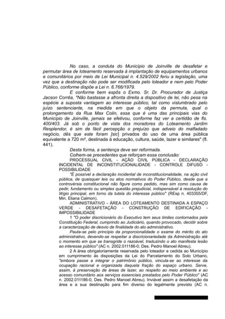 No caso, a conduta do Município de Joinville de desafetar e
permutar área de loteamento reservada à implantação de equipamentos urbanos
e comunitários por meio de Lei Municipal n. 4.529/2002 feriu a legislação, uma
vez que a destinação não pode ser modificada pelo loteador e nem pelo Poder
Público, conforme dispõe a Lei n. 6.766/1979.
E conforme bem expôs o Exmo. Sr. Dr. Procurador de Justiça
Jacson Corrêa, "Não bastasse a afronta direita a dispositivo de lei, não pesa na
espécie a suposta vantagem ao interesse público, tal como vislumbrado pelo
juízo sentenciante, na medida em que o objeto da permuta, qual o
prolongamento da Rua Max Colin, essa que é uma das principais vias do
Município de Joinville, jamais se efetivou, conforme faz ver a certidão de fls.
400/403. Já sob o ponto de vista dos moradores do Loteamento Jardim
Resplendor, é sim de fácil percepção o prejuízo que adveio do malfadado
negócio, dês que este foram [sic] privados do uso de uma área pública
equivalente a 720 m², destinada à educação, cultura, saúde, lazer e similares" (fl.
441).
Desta forma, a sentença deve ser reformada.
Colhem-se precedentes que reforçam essa conclusão:
PROCESSUAL CIVIL - AÇÃO CIVIL PÚBLICA - DECLARAÇÃO
INCIDENTAL DE INCONSTITUCIONALIDADE - CONTROLE DIFUSO -
POSSIBILIDADE
"É possível a declaração incidental de inconstitucionalidade, na ação civil
pública, de quaisquer leis ou atos normativos do Poder Público, desde que a
controvérsia constitucional não figure como pedido, mas sim como causa de
pedir, fundamento ou simples questão prejudicial, indispensável à resolução do
litígio principal, em torno da tutela do interesse público" (REsp n. 403355/DF,
Min. Eliana Calmon).
ADMINISTRATIVO - ÁREA DO LOTEAMENTO DESTINADA A ESPAÇO
VERDE - DESAFETAÇÃO - CONSTRUÇÃO DE EDIFICAÇÃO -
IMPOSSIBILIDADE
1 "O poder discricionário do Executivo tem seus limites contornados pela
Constituição Federal, cumprindo ao Judiciário, quando provocado, decidir sobre
a caracterização de desvio de finalidade do ato administrativo.
Pauta-se pelo princípio da proporcionalidade o exame do mérito do ato
administrativo, devendo-se respeitar a discricionariedade da Administração até
o momento em que se transgride o razoável, traduzindo o ato manifesta lesão
ao interesse público" (AC n. 2002.011186-0, Des. Pedro Manoel Abreu).
2 A área obrigatoriamente reservada pelo loteador e cedida ao Município
em cumprimento às disposições da Lei do Parcelamento do Solo Urbano,
"embora passe a integrar o patrimônio público, vincula-se ao interesse da
ocupação racional e organizada daquela fração do espaço urbano. Serve,
assim, à preservação de áreas de lazer, ao respeito ao meio ambiente e ao
acesso comunitário aos serviços essenciais prestados pelo Poder Público" (AC
n. 2002.011186-0, Des. Pedro Manoel Abreu). Inviável assim a desafetação da
área e a sua destinação para fim diverso do legalmente previsto (AC n.
Gabinete Des. Jorge Luiz de Borba
 
