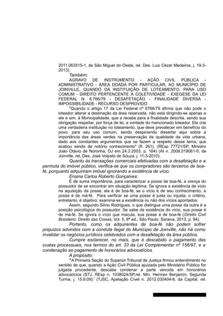 2011.063515-1, de São Miguel do Oeste, rel. Des. Luiz Cézar Medeiros, j. 19-3-
2013).
Também:
AGRAVO DE INSTRUMENTO - AÇÃO CIVIL PÚBLICA -
ADMINISTRATIVO - ÁREA DOADA POR PARTICULAR, AO MUNICÍPIO DE
JOINVILLE, QUANDO DA INSTITUIÇÃO DE LOTEAMENTO, PARA USO
COMUM - DIREITO PERTENCENTE À COLETIVIDADE - EXEGESE DA LEI
FEDERAL N. 6.766/79 - DESAFETAÇÃO - FINALIDADE DIVERSA -
IMPOSSIBILIDADE - RECURSO DESPROVIDO
''Quando o artigo 17 da Lei Federal nº 6766/79 afirma que não pode o
loteador alterar a destinação da área reservada, não está dirigindo-se apenas a
ele e sim, à Municipalidade, que a recebe para a finalidade descrita, sendo sua
obrigação respeitar, por força de lei, a vontade do mencionado loteador. Ele cria
uma verdadeira instituição no loteamento, que deve prevalecer em benefício do
povo, para seu uso comum, sendo despiciendo dissertar aqui sobre a
importância das áreas verdes na preservação da qualidade da vida urbana,
dado aos constantes argumentos que se fazem a respeito desse tema, que
acabou sendo de notório conhecimento" (fl. 261). (REsp 77721/SP, Ministro
João Otávio de Noronha, DJ em 24.3.2003, p. 164) (AI n. 2008.019061-9, de
Joinville, rel. Des. José Volpato de Souza, j. 11-3-2010).
Quanto às transações comerciais efetivadas com a desafetação e a
permuta do imóvel público, verifica-se que os compradores são terceiros de boa-
fé, porquanto adquiriram imóvel ignorando a existência de vício.
Ensina Carlos Roberto Gonçalves:
É de suma importância, para caracterizar a posse de boa-fé, a crença do
possuidor de se encontrar em situação legítima. Se ignora a existência de vício
na aquisição da posse, ela é de boa-fé; se o vício é de seu conhecimento, a
posse é de má-fé. Para verificar se uma posse é justa ou injusta, o critério,
entretanto, é objetivo: examina-se a existência ou não dos vícios apontados.
Assim, segundo Silvio Rodrigues, o que distingue uma posse da outra é a
posição psicológica do possuidor. Se sabe da existência do vício, sua posse é
de má-fé. Se ignora o vício que macula, sua posse é de boa-fé (Direito Civil
Brasileiro: Direito das Coisas, Vol. 5, 8ª ed., São Paulo: Saraiva, 2013, p. 94).
Portanto, como os adquirentes de boa-fé não podem sofrer
prejuízos advindos com a conduta ilegal do Município de Joinville, não há como
invalidar os negócios jurídicos celebrados com a desafetação da área pública.
Cumpre esclarecer, no mais, que é descabido o pagamento das
custas processuais, nos termos do art. 33 da Lei Complementar nº 156/97, e a
condenação ao pagamento de honorários advocatícios.
A propósito:
"'A Primeira Seção do Superior Tribunal de Justiça firmou entendimento no
sentido de que, quando a Ação Civil Pública ajuizada pelo Ministério Público for
julgada procedente, descabe condenar a parte vencida em honorários
advocatícios (STJ, REsp n. 1038024/SP,rel. Min. Herman Benjamin, Segunda
Turma, j. 15.9.09).' (TJSC, Apelação Cível n. 2012.030404-6, da Capital, rel.
Gabinete Des. Jorge Luiz de Borba
 