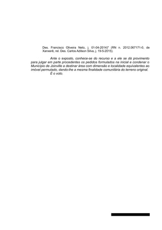 Des. Francisco Oliveira Neto, j. 01-04-2014)" (RN n. 2012.067171-0, de
Xanxerê, rel. Des. Carlos Adilson Silva, j. 19-5-2015).
Ante o exposto, conhece-se do recurso e a ele se dá provimento
para julgar em parte procedentes os pedidos formulados na inicial e condenar o
Município de Joinville a destinar área com dimensão e localidade equivalentes ao
imóvel permutado, dando-lhe a mesma finalidade comunitária do terreno original.
É o voto.
Gabinete Des. Jorge Luiz de Borba
 