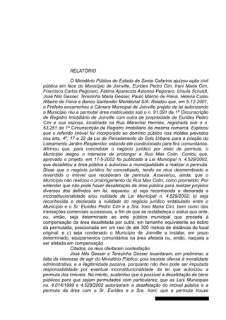 RELATÓRIO
O Ministério Público do Estado de Santa Catarina ajuizou ação civil
pública em face do Município de Joinville, Eurides Pedro Cim, Irani Maria Cim,
Francisco Carlos Pegoraro, Fátima Aparecida Astorino Pegoraro, Ursula Schuldt,
José Nilo Gesser, Terezinha Maria Gesser, Paulo Márcio de Paiva, Helena Culau
Ribeiro de Paiva e Banco Santander Meridional S/A. Relatou que, em 5-12-2001,
o Prefeito encaminhou à Câmara Municipal de Joinville projeto de lei autorizando
o Município réu a permutar área matriculada sob o n. 91.091 da 1ª Circunscrição
de Registro Imobiliário de Joinville com outra de propriedade de Eurides Pedro
Cim e sua esposa, localizada na Rua Marechal Hermes, registrada sob o n.
53.251 da 1ª Circunscrição de Registro Imobiliário da mesma comarca. Explicou
que o referido imóvel foi incorporado ao domínio público nos moldes previstos
nos arts. 4º, 17 e 22 da Lei de Parcelamento do Solo Urbano para a criação do
Loteamento Jardim Resplendor, estando ele condicionado para fins comunitários.
Afirmou que, para concretizar o negócio jurídico por meio de permuta, o
Município alegou o interesse de prolongar a Rua Max Colin. Contou que,
aprovado o projeto, em 17-5-2002 foi publicada a Lei Municipal n. 4.529/2002,
que desafetou a área pública e autorizou a municipalidade a realizar a permuta.
Disse que o negócio jurídico foi concretizado, tendo os réus desmembrado e
revendido o imóvel que receberam de permuta. Asseverou, ainda, que o
Município não realizou o prolongamento da Rua Max Colin, como prometido. Por
entender que não pode haver desafetação de área pública para realizar projetos
diversos dos definidos em lei, requereu: a) seja reconhecida e declarada a
inconstitucionalidade e/ou nulidade da Lei Municipal n. 4.529/2002; b) seja
reconhecida e declarada a nulidade do negócio jurídico entabulado entre o
Município e o Sr. Eurides Pedro Cim e a Sra. Irani Maria Cim, bem como das
transações comerciais sucessivas, a fim de que se restabeleça o status quo ante,
ou, então, seja determinado ao ente público municipal que proceda à
compensação da área desafetada por outra, em tamanho equivalente ao dobro
da permutada, posicionada em um raio de até 300 metros de distância do local
original; e c) seja condenado o Município de Joinville a instalar, em prazo
determinado, equipamentos comunitários na área afetada ou, então, naquela a
ser afetada em compensação.
Citados, os réus ofertaram contestação.
José Nilo Gesser e Terezinha Gesser levantaram, em preliminar, a
falta de interesse de agir do Ministério Público, pois inexiste ofensa à moralidade
administrativa, e a ilegitimidade passiva, porquanto não lhes pode ser imputada
responsabilidade por eventual inconstitucionalidade da lei que autorizou a
permuta dos imóveis. No mérito, sustentou que é possível a desafetação de bens
públicos para que sejam permutados com particulares; que as Leis Municipais
ns. 4.014/1999 e 4.529/2002 autorizaram a desafetação do imóvel público e a
permuta da área com o Sr. Eurides e a Sra. Irani; que a permuta trouxe
Gabinete Des. Jorge Luiz de Borba
 