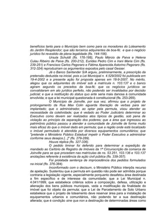 benefícios tanto para o Município bem como para os moradores do Loteamento
do Jardim Resplendor; que são terceiros adquirentes de boa-fé; e que o negócio
jurídico foi revestido de plena legalidade (fls. 144-156).
Ursula Schuldt (fls. 176-188), Paulo Márcio de Paiva e Helena
Culau Ribeiro de Paiva (fls. 200-212), Eurides Pedro Cim e Irani Maria Cim (fls.
239-251) e Francisco Carlos Pegoraro e Fátima Aparecida Astorino Pegoraro (fls.
312-324) reproduziram os argumentos expostos pelo casal Gesser.
Já o Banco Santander S/A arguiu, preliminarmente, a prescrição da
pretensão deduzida na inicial, pois a Lei Municipal n. 4.529/2002 foi publicada em
19-4-2002 e a presente ação foi proposta apenas em 18-9-2007. No mérito,
alegou que os adquirentes do imóvel sob a matrícula n. 103.137 e o banco
agiram segundo os preceitos da boa-fé; que os negócios jurídicos se
convalidaram em ato jurídico perfeito, não podendo ser invalidados por decisão
judicial; e que a restituição do status quo ante seria mais danosa à comunidade
envolvida; e que a lei municipal questionada é constitucional (fls. 253-269).
O Município de Joinville, por sua vez, afirmou que o projeto de
prolongamento da Rua Max Colin aguarda liberação de verbas para ser
implantado; que o administrador, ao optar pela permuta, visou atender as
necessidade da coletividade; que é vedado ao Poder Judiciário determinar ao
Executivo como devem ser realizados atos típicos de gestão, sob pena de
violação ao princípio da separação dos poderes; que a área que ingressou ao
patrimônio público passou a atender a comunidade de Joinville de forma muito
mais eficaz do que o imóvel dado em permuta; que a região onde está localizado
o imóvel permutado é atendida por diversos equipamentos comunitários; que
"pretende o Ministério Público Estadual impelir o Poder Executivo a administrar
conforme seus desejos [...]" (fls. 279-289).
Houve réplica (fls. 327-336).
O pedido liminar foi deferido para determinar a expedição de
mandado ao Cartório de Registro de Imóveis da 1ª Circunscrição da comarca de
Joinville para se que procedam nas matrículas de ns. 53.251, 103.136 e 103.137
anotações referente à existência da ação civil pública (fls. 339-357).
Foi prolatada sentença de improcedência dos pedidos formulados
na inicial (fls. 376-384).
Inconformado com o decisum, o Ministério Público interpôs recurso
de apelação. Sustentou que a permuta em questão não pode ser admitida porque
contraria a legislação vigente, especialmente porquanto desafetou área destinada
a fim específico e de interesse da comunidade; que a Lei Municipal n.
4.041/1999, que estabelece critérios sobre a composição, defesa, utilização e
alienação dos bens públicos municipais, veda a modificação da finalidade do
imóvel que foi objeto da permuta; que a Lei de Parcelamento de Solo Urbano
estabelece que o projeto de loteamento deve reservar área para a instalação de
equipamentos urbanos e comunitários, não podendo ter a sua destinação
alterada; que é condição sine qua non a destinação de determinadas áreas como
Gabinete Des. Jorge Luiz de Borba
 
