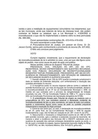 verdes e para a instalação de equipamentos comunitários nos loteamentos; que
as leis municipais, ainda que tratando de tema de interesse local, não podem
contrariar lei federal ou estadual; que a Lei Municipal n. 4.529/2002 é
inconstitucional; e que não foi implementado o sistema viário na área permutada
(fls. 388-398).
Foram apresentadas contrarrazões (fls. 410-418 e 419-430).
Os autos ascenderam a este Pretório.
A Procuradoria-Geral de Justiça, em parecer do Exmo. Sr. Dr.
Jacson Corrêa, opinou pelo conhecimento e provimento do recurso (fls. 437-442).
O feito veio concluso para julgamento.
VOTO
Cumpre registrar, inicialmente, que o requerimento de declaração
de inconstitucionalidade de lei é admitido no caso, uma vez que não figura como
objeto do pedido, mas como causa de pedir da ação civil pública.
Nesse sentido, colhe-se do Superior Tribunal de Justiça:
PROCESSUAL CIVIL. VIOLAÇÃO DO ART. 535 DO CPC.
INEXISTÊNCIA. DEVIDO ENFRENTAMENTO DAS QUESTÕES RECURSAIS.
AÇÃO CIVIL PÚBLICA. DECLARAÇÃO DE INCONSTITUCIONALIDADE
INCIDENTER TANTUM. POSSIBILIDADE. PRECEDENTES. ART. 480 DO CPC.
AUSÊNCIA DE PREQUESTIONAMENTO. NÃO OPOSIÇÃO DE EMBARGOS
DE DECLARAÇÃO QUANTO À SUPOSTA VIOLAÇÃO.
1. Inexiste violação do art. 535 do CPC quando a prestação jurisdicional é
dada na medida da pretensão deduzida, com enfrentamento e resolução das
questões abordadas no recurso.
2. A insurgência posta no recurso especial volta-se contra a validade do
acórdão fluminense que, por meio de Arguição de Constitucionalidade, declarou
a inconstitucionalidade do art. 6º da Lei Complementar Municipal n. 9/99, na
medida em que contrasta com o princípio da obrigatoriedade de licitação
encartado nos arts. 175 da Constituição Federal de 1988 e 77, caput e inciso
XXV, da Constituição Fluminense (de reprodução obrigatória da CF/88).
3. O entendimento firmado pelo Tribunal de origem se coaduna com a
jurisprudência do STJ, que considera possível a declaração incidental de
inconstitucionalidade de leis ou atos normativos, em sede de ação civil pública,
quando a controvérsia figurar como causa de pedir ou questão prejudicial
indispensável à resolução do litígio principal.
4. Extrai-se dos autos que, no caso, a declaração de inconstitucionalidade
do art. 6º, parte final, da Lei Complementar Municipal n. 9/99 foi arguida
incidentalmente. Logo, não há falar em violação do art. 267, inciso VI, do CPC.
5. Descumprido o necessário e indispensável exame do art. 480 do CPC
pelo acórdão recorrido, apto a viabilizar a pretensão recursal da recorrente, de
maneira a atrair a incidência das Súmulas 282 e 356/STF, sobretudo ante a
ausência de oposição dos cabíveis embargos declaratórios quanto ao ponto, a
fim de suprir a omissão do julgado. Agravo regimental improvido (AgRg no REsp
n. 1367971/RJ, rel. Min. Humberto Martins, DJe 19-5-2015; grifou-se).
Gabinete Des. Jorge Luiz de Borba
 